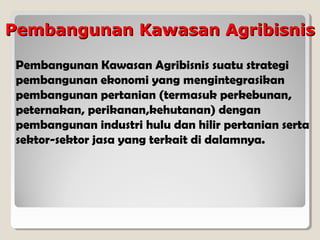 Pembangunan Kawasan Agribisnis
Pembangunan Kawasan Agribisnis suatu strategi
pembangunan ekonomi yang mengintegrasikan
pembangunan pertanian (termasuk perkebunan,
peternakan, perikanan,kehutanan) dengan
pembangunan industri hulu dan hilir pertanian serta
sektor-sektor jasa yang terkait di dalamnya.

 