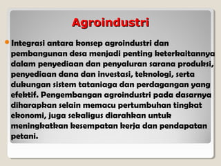 Agroindustri
Integrasi

antara konsep agroindustri dan
pembangunan desa menjadi penting keterkaitannya
dalam penyediaan dan penyaluran sarana produksi,
penyediaan dana dan investasi, teknologi, serta
dukungan sistem tataniaga dan perdagangan yang
efektif. Pengembangan agroindustri pada dasarnya
diharapkan selain memacu pertumbuhan tingkat
ekonomi, juga sekaligus diarahkan untuk
meningkatkan kesempatan kerja dan pendapatan
petani.

 