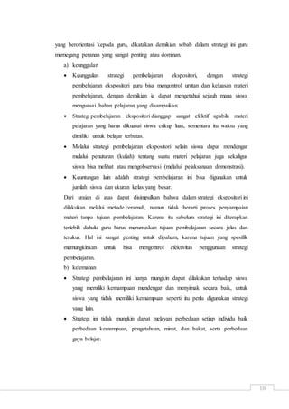 10
yang berorientasi kepada guru, dikatakan demikian sebab dalam strategi ini guru
memegang peranan yang sangat penting atau dominan.
a) keunggulan
 Keunggulan strategi pembelajaran ekspositori, dengan strategi
pembelajaran ekspositori guru bisa mengontrol urutan dan keluasan materi
pembelajaran, dengan demikian ia dapat mengetahui sejauh mana siswa
menguasai bahan pelajaran yang disampaikan.
 Strategi pembelajaran ekspositori dianggap sangat efektif apabila materi
pelajaran yang harus dikuasai siswa cukup luas, sementara itu waktu yang
dimiliki untuk belajar terbatas.
 Melalui strategi pembelajaran ekspositori selain siswa dapat mendengar
melalui penuturan (kuliah) tentang suatu materi pelajaran juga sekaligus
siswa bisa melihat atau mengobservasi (melalui pelaksanaan demonstrasi).
 Keuntungan lain adalah strategi pembelajaran ini bisa digunakan untuk
jumlah siswa dan ukuran kelas yang besar.
Dari uraian di atas dapat disimpulkan bahwa dalam strategi ekspositori ini
dilakukan melalui metode ceramah, namun tidak berarti proses penyampaian
materi tanpa tujuan pembelajaran. Karena itu sebelum strategi ini diterapkan
terlebih dahulu guru harus merumuskan tujuan pembelajaran secara jelas dan
terukur. Hal ini sangat penting untuk dipaham, karena tujuan yang spesifik
memungkinkan untuk bisa mengontrol efektivitas penggunaan strategi
pembelajaran.
b) kelemahan
 Strategi pembelajaran ini hanya mungkin dapat dilakukan terhadap siswa
yang memiliki kemampuan mendengar dan menyimak secara baik, untuk
siswa yang tidak memiliki kemampuan seperti itu perlu digunakan strategi
yang lain.
 Strategi ini tidak mungkin dapat melayani perbedaan setiap individu baik
perbedaan kemampuan, pengetahuan, minat, dan bakat, serta perbedaan
gaya belajar.
 