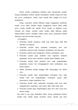 13
Kedua, aktivitas pembelajaran diarahkan untuk menyelesaikan masalah.
Strategi pembelajaran berbasis masalah menempatkan masalah sebagai kata kunci
dari proses pembelajaran. Artinya, tanpa masalah tidak mungkin ada proses
pembelajaran.
Ketiga, pemecahan masalah dilakukan dengan menggunakan pendekatan
berpikir secara ilmiah. Berpikir dengan menggunakan metode ilmiah adalah
proses berpikir deduktif dan induktif. Proses berpikir ini dilakukan secara
sistematis dan empiris, sistematis artinya berpikir ilmiah dilakukan melalui
tahapan-tahapan tertentu, sedangkan empiris artinya proses penyelesaian masalah
didasarkan pada data dan fakta yang jelas.
a) Keunggulan
 Pemecahan masalah merupakan teknik yang cukup bagus untuk lebih
memahami isi pelajaran.
 Pemecahan masalah dapat menantang kemampuan siswa serta
memberikan kepuasan untuk menentukan pengetahuan baru bagi siswa.
 Pemecahan masalah dapat meningkatkan aktivitas pembelajaran siswa.
 Pemecahan masalah dapat membantu siswa bagaimana mentrasfer
pengetahuan mereka untuk memahami masalah dalam kehidupan nyata.
 Pemecahan masalah dapat membantu siswa untuk mengembangkan
pengetahuan barunya dan bertanggungjawab dalam pembelajaran yang
mereka lakukan.
 Melalui pemecahan masalah dianggap lebih menyenangkan dan disukai
siswa.
 Pemecahan masalah dapat mengembangkan kemampuan siswa untuk
berpikir kritis dan mengembangkan kemampuan mereka untuk
menyesuaikan dengan pengetahuan baru.
 Pemecahan masalah dapat memberikan kesempatan pada siswa untuk
mengaplikasikan pengetahuan yang mereka miliki dalam dunia nyata.
 Pemecahan masalah dapat mengembangkan minat siswa untuk secara terus
menerus belajar.
Dari uraian di atas dapat disimpulkan bahwa strategi pembelajaran berbasis
masalah harus dimulai dengan kesadaran adanya masalah yang harus
 