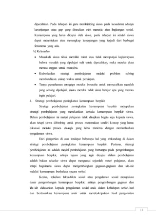 14
dipecahkan. Pada tahapan ini guru membimbing siswa pada kesadaran adanya
kesenjangan atau gap yang dirasakan oleh manusia atau lingkungan sosial.
Kemampuan yang harus dicapai oleh siswa, pada tahapan ini adalah siswa
dapat menentukan atau menangkap kesenjangan yang terjadi dari berbagai
fenomena yang ada.
b) Kelemahan
 Manakala siswa tidak memiliki minat atau tidak mempunyai kepercayaan
bahwa masalah yang dipelajari sulit untuk dipecahkan, maka mereka akan
merasa enggan untuk mencoba.
 Keberhasilan strategi pembelajaran melalui problem solving
membutuhkan cukup waktu untuk persiapan.
 Tanpa pemahaman mengapa mereka berusaha untuk memecahkan masalah
yang sedang dipelajari, maka mereka tidak akan belajar apa yang mereka
ingin pelajari.
4. Strategi pembelajaran peningkatan kemampuan berpikir
Strategi pembelajaran peningkatan kemampuan berpikir merupakan
strategi pembelajaran yang menekankan kepada kemampuan berpikir siswa.
Dalam pembelajaran ini materi pelajaran tidak disajikan begitu saja kepada siswa,
akan tetapi siswa dibimbing untuk proses menemukan sendiri konsep yang harus
dikuasai melalui proses dialogis yang terus menerus dengan memanfaatkan
pengalaman siswa.
Dari pengertian di atas terdapat beberapa hal yang terkandung di dalam
strategi pembelajaran peningkatan kemampuan berpikir. Pertama, strategi
pembelajaran ini adalah model pembelajaran yang bertumpu pada pengembangan
kemampuan berpikir, artinya tujuan yang ingin dicapai dalam pembelajaran
adalah bukan sekedar siswa dapat menguasai sejumlah materi pelajaran, akan
tetapi bagaimana siswa dapat mengembangkan gagasan-gagasan dan ide-ide
melalui kemampuan berbahasa secara verbal
Kedua, telaahan fakta-fakta sosial atau pengalaman sosial merupakan
dasar pengembangan kemampuan berpikir, artinya pengembangan gagasan dan
ide-ide didasarkan kepada pengalaman sosial anak dalam kehidupan sehari-hari
dan berdasarkan kemampuan anak untuk mendeskripsikan hasil pengamatan
 