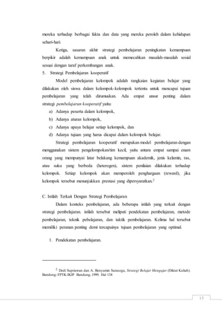 15
mereka terhadap berbagai fakta dan data yang mereka peroleh dalam kehidupan
sehari-hari.
Ketiga, sasaran akhir strategi pembelajaran peningkatan kemampuan
berpikir adalah kemampuan anak untuk memecahkan masalah-masalah sosial
sesuai dengan taraf perkembangan anak.
5. Strategi Pembelajaran kooperatif
Model pembelajaran kelompok adalah rangkaian kegiatan belajar yang
dilakukan oleh siswa dalam kelompok-kelompok tertentu untuk mencapai tujuan
pembelajaran yang telah dirumuskan. Ada empat unsur penting dalam
strategi pembelajaran kooperatif yaitu:
a) Adanya peserta dalam kelompok,
b) Adanya aturan kelompok,
c) Adanya upaya belajar setiap kelompok, dan
d) Adanya tujuan yang harus dicapai dalam kelompok belajar.
Strategi pembelajaran kooperatif merupakan model pembelajaran dengan
menggunakan sistem pengelompokan/tim kecil, yaitu antara empat sampai enam
orang yang mempunyai latar belakang kemampuan akademik, jenis kelamin, ras,
atau suku yang berbeda (heterogen), sistem penilaian dilakukan terhadap
kelompok. Setiap kelompok akan memperoleh penghargaan (reward), jika
kelompok tersebut menunjukkan prestasi yang dipersyaratkan.2
C. Istilah Terkait Dengan Strategi Pembelajaran
Dalam konteks pembelajaran, ada beberapa istilah yang terkait dengan
strategi pembelajaran. istilah tersebut meliputi pendekatan pembelajaran, metode
pembelajaran, teknik pebelajaran, dan taktik pembelajaran. Kelima hal tersebut
memiliki peranan penting demi tercapainya tujuan pembelajaran yang optimal.
1. Pendekatan pembelajaran.
2 Dedi Supriawan dan A. Benyamin Surasega, Strategi Belajar Mengajar (Diktat Kuliah).
Bandung: FPTK-IKIP Bandung, 1999. Hal 134
 