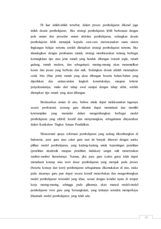 18
Di luar istilah-istilah tersebut, dalam proses pembelajaran dikenal juga
istilah desain pembelajaran. Jika strategi pembelajaran lebih berkenaan dengan
pola umum dan prosedur umum aktivitas pembelajaran, sedangkan desain
pembelajaran lebih menunjuk kepada cara-cara merencanakan suatu sistem
lingkungan belajar tertentu setelah ditetapkan strategi pembelajaran tertentu. Jika
dianalogikan dengan pembuatan rumah, strategi membicarakan tentang berbagai
kemungkinan tipe atau jenis rumah yang hendak dibangun (rumah joglo, rumah
gadang, rumah modern, dan sebagainya), masing-masing akan menampilkan
kesan dan pesan yang berbeda dan unik. Sedangkan desain adalah menetapkan
cetak biru (blue print) rumah yang akan dibangun beserta bahan-bahan yang
diperlukan dan urutan-urutan langkah konstruksinya, maupun kriteria
penyelesaiannya, mulai dari tahap awal sampai dengan tahap akhir, setelah
ditetapkan tipe rumah yang akan dibangun.
Berdasarkan uraian di atas, bahwa untuk dapat melaksanakan tugasnya
secara profesional, seorang guru dituntut dapat memahami dan memliki
keterampilan yang memadai dalam mengembangkan berbagai model
pembelajaran yang efektif, kreatif dan menyenangkan, sebagaimana diisyaratkan
dalam Kurikulum Tingkat Satuan Pendidikan.
Mencermati upaya reformasi pembelajaran yang sedang dikembangkan di
Indonesia, para guru atau calon guru saat ini banyak ditawari dengan aneka
pilihan model pembelajaran, yang kadang-kadang untuk kepentingan penelitian
(penelitian akademik maupun penelitian tindakan) sangat sulit menermukan
sumber-sumber literarturnya. Namun, jika para guru (calon guru) telah dapat
memahami konsep atau teori dasar pembelajaran yang merujuk pada proses
(beserta konsep dan teori) pembelajaran sebagaimana dikemukakan di atas, maka
pada dasarnya guru pun dapat secara kreatif mencobakan dan mengembangkan
model pembelajaran tersendiri yang khas, sesuai dengan kondisi nyata di tempat
kerja masing-masing, sehingga pada gilirannya akan muncul model-model
pembelajaran versi guru yang bersangkutan, yang tentunya semakin memperkaya
khazanah model pembelajaran yang telah ada.
 