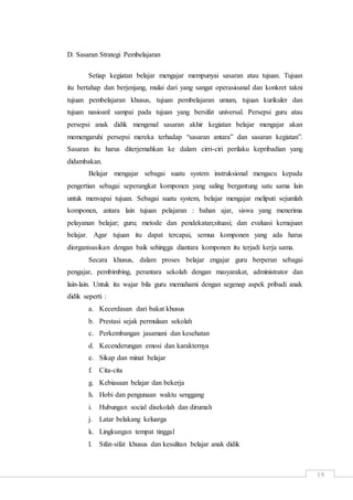 19
D. Sasaran Strategi Pembelajaran
Setiap kegiatan belajar mengajar mempunyai sasaran atau tujuan. Tujuan
itu bertahap dan berjenjang, mulai dari yang sangat operasioanal dan konkret takni
tujuan pembelajaran khusus, tujuan pembelajaran umum, tujuan kurikuler dan
tujuan nasioanl sampai pada tujuan yang bersifat universal. Persepsi guru atau
persepsi anak didik mengenal sasaran akhir kegiatan belajar mengajar akan
memengaruhi persepsi mereka terhadap “sasaran antara” dan sasaran kegiatan”.
Sasaran itu harus diterjemahkan ke dalam cirri-ciri perilaku kepribadian yang
didambakan.
Belajar mengajar sebagai suatu system instruksional mengacu kepada
pengertian sebagai seperangkat komponen yang saling bergantung satu sama lain
untuk menvapai tujuan. Sebagai suatu system, belajar mengajar meliputi sejumlah
komponen, antara lain tujuan pelajaran : bahan ajar, siswa yang menerima
pelayanan belajar; guru; metode dan pendekatan;situasi; dan evaluasi kemajuan
belajar. Agar tujuan itu dapat tercapai, semua komponen yang ada harus
diorganisasikan dengan baik sehingga diantara komponen itu terjadi kerja sama.
Secara khusus, dalam proses belajar engajar guru berperan sebagai
pengajar, pembimbing, perantara sekolah dengan masyarakat, administrator dan
lain-lain. Untuk itu wajar bila guru memahami dengan segenap aspek pribadi anak
didik seperti :
a. Kecerdasan dari bakat khusus
b. Prestasi sejak permulaan sekolah
c. Perkembangan jasamani dan kesehatan
d. Kecenderungan emosi dan karakternya
e. Sikap dan minat belajar
f. Cita-cita
g. Kebiasaan belajar dan bekerja
h. Hobi dan pengunaan waktu senggang
i. Hubungan social disekolah dan dirumah
j. Latar belakang keluarga
k. Lingkungan tempat tinggal
l. Sifat-sifat khusus dan kesulitan belajar anak didik
 