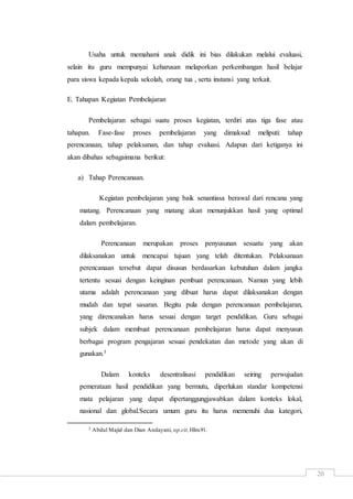 20
Usaha untuk memahami anak didik ini bias dilakukan melalui evaluasi,
selain itu guru mempunyai keharusan melaporkan perkembangan hasil belajar
para siswa kepada kepala sekolah, orang tua , serta instansi yang terkait.
E. Tahapan Kegiatan Pembelajaran
Pembelajaran sebagai suatu proses kegiatan, terdiri atas tiga fase atau
tahapan. Fase-fase proses pembelajaran yang dimaksud meliputi: tahap
perencanaan, tahap pelaksanan, dan tahap evaluasi. Adapun dari ketiganya ini
akan dibahas sebagaimana berikut:
a) Tahap Perencanaan.
Kegiatan pembelajaran yang baik senantiasa berawal dari rencana yang
matang. Perencanaan yang matang akan menunjukkan hasil yang optimal
dalam pembelajaran.
Perencanaan merupakan proses penyusunan sesuatu yang akan
dilaksanakan untuk mencapai tujuan yang telah ditentukan. Pelaksanaan
perencanaan tersebut dapat disusun berdasarkan kebutuhan dalam jangka
tertentu sesuai dengan keinginan pembuat perencanaan. Namun yang lebih
utama adalah perencanaan yang dibuat harus dapat dilaksanakan dengan
mudah dan tepat sasaran. Begitu pula dengan perencanaan pembelajaran,
yang direncanakan harus sesuai dengan target pendidikan. Guru sebagai
subjek dalam membuat perencanaan pembelajaran harus dapat menyusun
berbagai program pengajaran sesuai pendekatan dan metode yang akan di
gunakan.3
Dalam konteks desentralisasi pendidikan seiring perwujudan
pemerataan hasil pendidikan yang bermutu, diperlukan standar kompetensi
mata pelajaran yang dapat dipertanggungjawabkan dalam konteks lokal,
nasional dan global.Secara umum guru itu harus memenuhi dua kategori,
3 Abdul Majid dan Dian Andayani, op.cit,Hlm.91.
 