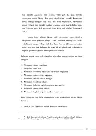 21
yaitu memiliki capability dan loyality, yakni guru itu harus memiliki
kemampuan dalam bidang ilmu yang diajarkannya, memiliki kemampuan
teoritik tentang mengajar yang baik, dari mulai perencanaan, implementasi
sampai evaluasi, dan memiliki loyalitas keguruan, yakni loyal terhadap tugas-
tugas keguruan yang tidak semata di dalam kelas, tapi sebelum dan sesudah
kelas.4
Agama islam sebagai bidang studi, sebenarnya dapat diajarkan
sebagaimana mata pelajaran lainnya. Harus dikatakan memang ada sedikit
perbedaannya dengan bidang studi lain. Perbedaan itu ialah adanya bagian-
bagian yang amat sulit diajarkan dan amat sulit dievaluasi. Jadi, perbedaan itu
hanyalah perbedaan gradual, bukan perbedaan esensial.
Beberapa prinsip yang perlu diterapkan diterapkan dalam membuat persiapan
mengajar :
1. Memahami tujuan pendidikan.
2. Menguasai bahan ajar.
3. Memahami teori-teori pendidikan selain teori pengajaran.
4. Memahami prinsip-prinsip mengajar.
5. Memahami metode-metode mengajar.
6. Memahami teori-teori belajar.
7. Memahami beberapa model pengajaran yang penting.
8. Memahami prinsip-prinsi evaluasi.
9. Memahami langkah-langkah membuat lesson plan.
Langkah-langkah yang harus dipersiapkan dalam pembelajaran adalah sebagai
berikut :
1. Analisis Hari Efektif dan analisis Program Pembelajaran
4 Dede Rosyada, Paradigma Pendidikan Demokratis: Sebuah Model Pelibatan
Masyarakat dalam Penyelenggaraan Pendidikan, Jakarta : Kencana, 2004, hlm. 112.
 