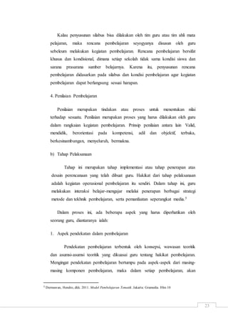 23
Kalau penyusunan silabus bisa dilakukan oleh tim guru atau tim ahli mata
pelajaran, maka rencana pembelajaran seyogyanya disusun oleh guru
sebeleum melakukan kegiatan pembelajaran. Rencana pembelajaran bersifat
khusus dan kondisional, dimana setiap sekolah tidak sama kondisi siswa dan
sarana prasarana sumber belajarnya. Karena itu, penyusunan rencana
pembelajaran didasarkan pada silabus dan kondisi pembelajaran agar kegiatan
pembelajaran dapat berlangsung sesuai harapan.
4. Penilaian Pembelajaran
Penilaian merupakan tindakan atau proses untuk menentukan nilai
terhadap sesuatu. Penilaian merupakan proses yang harus dilakukan oleh guru
dalam rangkaian kegiatan pembelajaran. Prinsip penilaian antara lain Valid,
mendidik, berorientasi pada kompetensi, adil dan objektif, terbuka,
berkesinambungan, menyeluruh, bermakna.
b) Tahap Pelaksanaan
Tahap ini merupakan tahap implementasi atau tahap penerapan atas
desain perencanaan yang telah dibuat guru. Hakikat dari tahap pelaksanaan
adalah kegiatan operasional pembelajaran itu sendiri. Dalam tahap ini, guru
melakukan interaksi belajar-mengajar melalui penerapan berbagai strategi
metode dan tekhnik pembelajaran, serta pemanfaatan seperangkat media.5
Dalam proses ini, ada beberapa aspek yang harus diperhatikan oleh
seorang guru, diantaranya ialah:
1. Aspek pendekatan dalam pembelajaran
Pendekatan pembelajaran terbentuk oleh konsepsi, wawasan teoritik
dan asumsi-asumsi teoritik yang dikuasai guru tentang hakikat pembelajaran.
Mengingat pendekatan pembelajaran bertumpu pada aspek-aspek dari masing-
masing komponen pembelajaran, maka dalam setiap pembelajaran, akan
5 Dermawan, Hendro, dkk. 2011. Model Pembelajaran Tematik. Jakarta: Gramedia. Hlm 10
 