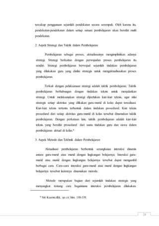 24
tercakup penggunaan sejumlah pendekatan secara serempak. Oleh karena itu,
pendekatan-pendekatan dalam setiap satuan pembelajaran akan bersifat multi
pendekatan.
2. Aspek Strategi dan Taktik dalam Pembelajaran
Pembelajaran sebagai proses, aktualisasinya mengimplisitkan adanya
strategi. Strategi berkaitan dengan perwujudan proses pembelajaran itu
sendiri. Strategi pembelajaran berwujud sejumlah tindakan pembelajaran
yang dilakukan guru yang dinilai strategis untuk mengaktualisasikan proses
pembelajaran.
Terkait dengan pelaksanaan strategi adalah taktik pembelajaran. Taktik
pembelajaran berhubungan dengan tindakan teknis untuk menjalankan
strategi. Untuk melaksanakan strategi diperlukan kiat-kiat teknis, agar nilai
strategis setiap aktivitas yang dilkukan guru-murid di kelas dapat terealisasi.
Kiat-kiat teknis tertentu terbentuk dalam tindakan prosedural. Kiat teknis
prosedural dari setiap aktivitas guru-murid di kelas tersebut dinamakan taktik
pembelajaran. Dengan perkataan lain, taktik pembelajaran adalah kiat-kiat
teknis yang bersifat prosedural dari suatu tindakan guru dan siswa dalam
pembelajaran aktual di kelas.6
3. Aspek Metode dan Tekhnik dalam Pembelajaran
Aktualisasi pembelajaran berbentuk serangkaian interaksi dinamis
antara guru-murid atau murid dengan lingkungan belajarnya. Interaksi guru-
murid atau murid dengan lingkungan belajarnya tersebut dapat mengambil
berbagai cara. Cara-cara interaksi guru-murid atau murid dengan lingkungan
belajarnya tersebut lazimnya dinamakan metode.
Metode merupakan bagian dari sejumlah tindakan strategis yang
menyangkut tentang cara bagaimana interaksi pembelajaran dilakukan.
6 Siti Kusrini.dkk, op.cit, hlm. 130-139.
 
