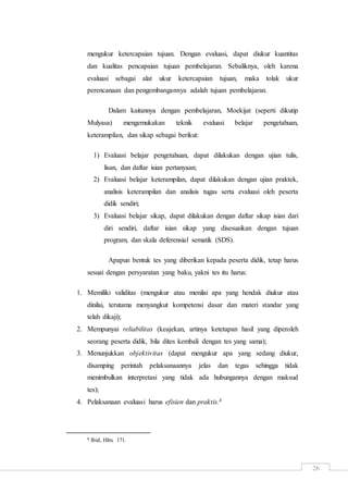 26
mengukur ketercapaian tujuan. Dengan evaluasi, dapat diukur kuantitas
dan kualitas pencapaian tujuan pembelajaran. Sebaliknya, oleh karena
evaluasi sebagai alat ukur ketercapaian tujuan, maka tolak ukur
perencanaan dan pengembangannya adalah tujuan pembelajaran.
Dalam kaitannya dengan pembelajaran, Moekijat (seperti dikutip
Mulyasa) mengemukakan teknik evaluasi belajar pengetahuan,
keterampilan, dan sikap sebagai berikut:
1) Evaluasi belajar pengetahuan, dapat dilakukan dengan ujian tulis,
lisan, dan daftar isian pertanyaan;
2) Evaluasi belajar keterampilan, dapat dilakukan dengan ujian praktek,
analisis keterampilan dan analisis tugas serta evaluasi oleh peserta
didik sendiri;
3) Evaluasi belajar sikap, dapat dilakukan dengan daftar sikap isian dari
diri sendiri, daftar isian sikap yang disesuaikan dengan tujuan
program, dan skala deferensial sematik (SDS).
Apapun bentuk tes yang diberikan kepada peserta didik, tetap harus
sesuai dengan persyaratan yang baku, yakni tes itu harus:
1. Memiliki validitas (mengukur atau menilai apa yang hendak diukur atau
dinilai, terutama menyangkut kompetensi dasar dan materi standar yang
telah dikaji);
2. Mempunyai reliabilitas (keajekan, artinya ketetapan hasil yang diperoleh
seorang peserta didik, bila dites kembali dengan tes yang sama);
3. Menunjukkan objektivitas (dapat mengukur apa yang sedang diukur,
disamping perintah pelaksanaannya jelas dan tegas sehingga tidak
menimbulkan interpretasi yang tidak ada hubungannya dengan maksud
tes);
4. Pelaksanaan evaluasi harus efisien dan praktis.8
8 Ibid, Hlm. 171.
 