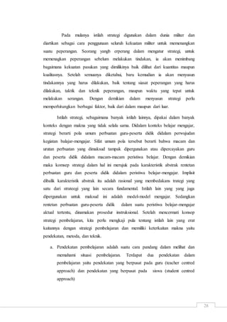 28
Pada mulanya istilah strategi digunakan dalam dunia militer dan
diartikan sebagai cara penggunaan seluruh kekuatan militer untuk memenangkan
suatu peperangan. Seorang yangb erperang dalam mengatur strategi, untuk
memenagkan peperangan sebelum melakukan tindakan, ia akan menimbang
bagaimana kekuatan pasukan yang dimilikinya baik dilihat dari kuantitas maupun
kualitasnya. Setelah semuanya diketahui, baru kemudian ia akan menyusun
tindakannya yang harus dilakukan, baik tentang siasat peperangan yang harus
dilakukan, taktik dan teknik peperangan, maupun waktu yang tepat untuk
melakukan serangan. Dengan demikian dalam menyusun strategi perlu
memperhitungkan berbagai faktor, baik dari dalam maupun dari luar.
Istilah strategi, sebagaimana banyak istilah lainnya, dipakai dalam banyak
konteks dengan makna yang tidak selalu sama. Didalam konteks belajar mengajar,
strategi berarti pola umum perbuatan guru-peserta didik didalam perwujudan
kegiatan balajar-mengajar. Sifat umum pola tersebut berarti bahwa macam dan
urutan perbuatan yang dimaksud tampak dipergunakan atau dipercayakan guru
dan peserta didik didalam macam-macam peristiwa belajar. Dengan demikian
maka komsep strategi dalam hal ini merujuk pada karakteristik abstrak rentetan
perbuatan guru dan peserta didik didalam peristiwa belajar-mengajar. Implisit
dibalik karakteristik abstrak itu adalah rasional yang membedakans trategi yang
satu dari strateegi yang lain secara fundamental. Istilah lain yang yang juga
dipergunakan untuk maksud ini adalah model-model mengajar. Sedangkan
rentetan perbuatan guru-peserta didik dalam suatu peristiwa belajar-mengajar
aktual tertentu, dinamakan prosedur instruksional. Setelah mencermati konsep
strategi pembelajaran, kita perlu mengkaji pula tentang istilah lain yang erat
kaitannya dengan strategi pembelajaran dan memiliki keterkaitan makna yaitu
pendekatan, metoda, dan teknik.
a. Pendekatan pembelajaran adalah suatu cara pandang dalam melihat dan
memahami situasi pembelajaran. Terdapat dua pendekatan dalam
pembelajaran yaitu pendekatan yang berpusat pada guru (teacher centred
approach) dan pendekatan yang berpusat pada siswa (student centred
approach)
 