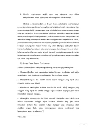 29
b. Metode pembelajaran adalah cara yang digunakan guru dalam
menyampaikan bahan agar tujuan atau kompetensi dasar tercapai.
Strategi pembelajaran berbeda dengan desain instruksional karena strategi
pembelajaranberkenaandengankemungkinanvariasi poladalamarti macam danurutan
umum perbuatan belajr-mengajar yang secar prinsip berbeda antara yang satu dengan
yang lain, sedangkan desain instruksional menunjuk pada cara-cara merencanakan
sesuatusistemlingkunganbelajartertentu,setelahditetapkanuntukmenggunakansatu
atau lebihstrategi pembelajarantertentu.Kalaudisejajarkan dalam pembuatan rumah,
pembicaraantentang(bermacam-macam)strategi pembelajaran adalah ibarat melacak
berbagai kemungkinan macam rumah yang akan dibangun, sedangkan desain
instruksional adalah penetapan cetak biru rumah yang akan dibangun itu serta bahan-
bahan yang diperlukan dan urutan langkah-laangkah konstruksinya maupun kreterian
penyelesaiandari tahapke tahap sampai denganpenyelesaianakhir,setelah ditetapkan
tipe rumah yang akan dibuat.10
2)..Konsep Dasar Strategi Pembelajaran
Menurut Mansur (1991) terdapat empat konsep dasar strategi pembelajaran:
1. Mengidentifikasikan serta menetapkan tingkah laku dari kepribadian anak didik
sebagaimana yang diharapkan sesuai tuntutan dan perubahan zaman.
2. Mempertimbangkan dan memilih sistem belajar mengajar yang tepat untuk
mencapai sasaran yang akurat.
3. Memilih dan menetapkan prosedur, metode dan teknik belaajr mengajar yang
dianggap paling tepat dan efektif sehingga dapat dijadikan pegangan guru dalam
menunaikan kegiatan mengajar.
4. Menetapkan norma-norma dan batas minimal keberhasilan atau kriteria serta
standar keberhasilan sehingga dapat dijadikan pedoman bagi guru dalam
melakukan evaluasi hasil kegiatan belajar mengajar yang selanjutnya akan
dijadikan umpan balik untuk penyempurnaan sistem instruksional yang
bersangkutan secara keseluruhan.[3]
10 Ibid.hal 21
 