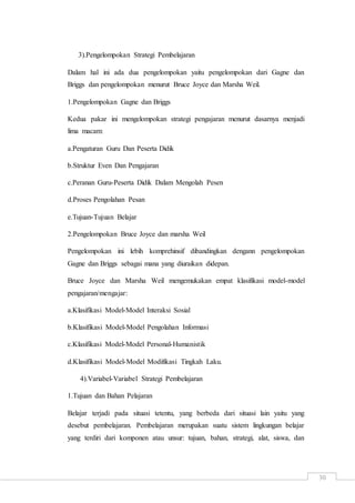 30
3).Pengelompokan Strategi Pembelajaran
Dalam hal ini ada dua pengelompokan yaitu pengelompokan dari Gagne dan
Briggs dan pengelompokan menurut Bruce Joyce dan Marsha Weil.
1.Pengelompokan Gagne dan Briggs
Kedua pakar ini mengelompokan strategi pengajaran menurut dasarnya menjadi
lima macam:
a.Pengaturan Guru Dan Peserta Didik
b.Struktur Even Dan Pengajaran
c.Peranan Guru-Peserta Didik Dalam Mengolah Pesen
d.Proses Pengolahan Pesan
e.Tujuan-Tujuan Belajar
2.Pengelompokan Bruce Joyce dan marsha Weil
Pengelompokan ini lebih komprehinsif dibandingkan dengann pengelompokan
Gagne dan Briggs sebagai mana yang diuraikan didepan.
Bruce Joyce dan Marsha Weil mengemukakan empat klasifikasi model-model
pengajaran/mengajar:
a.Klasifikasi Model-Model Interaksi Sosial
b.Klasifikasi Model-Model Pengolahan Informasi
c.Klasifikasi Model-Model Personal-Humanistik
d.Klasifikasi Model-Model Modifikasi Tingkah Laku.
4).Variabel-Variabel Strategi Pembelajaran
1.Tujuan dan Bahan Pelajaran
Belajar terjadi pada situasi tetentu, yang berbeda dari situasi lain yaitu yang
desebut pembelajaran. Pembelajaran merupakan suatu sistem lingkungan belajar
yang terdiri dari komponen atau unsur: tujuan, bahan, strategi, alat, siswa, dan
 