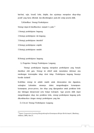 32
hati-hati, rajin, kreatif, kritis, disiplin, dan sejenisnya merupakan sikap-sikap
positif yang harus dibentuk dan dikembangkan pada diri setiap peserta didik.
5).Klasifikasi Strategi Pembelajaran
Strategi dapat di klasifikasikan menjadi 4, yaitu:11
1.Strategi pembelajaran langsung
2.Strategi pembelajaran tak langsung
3.Strategi pembelajaran interaktif
4.Strategi pembelajaran empirik
5.Strategi pembelajaran mandiri
B.Strategi pembelajaran langsung
1). Pengertian Strategi Pembelajaran Langsung
Strategi pembelajaran langsung merupakan pembelajaran yang banyak
diarahkan oleh guru. Strategi ini efektif untuk menentukan informasi atau
membangun keterampilan tahap demi tahap. Pembelajaran langsung biasanya
bersifat deduktif.
Kelebihan strategi ini adalah mudah untuk direncanakan dan digunakan,
sedangkan kelemahan utamanya dalam mengembangkan kemampuan-
kemampuan, proses-proses, dan sikap yang dipergunakan untuk pemikiran kritis
dan hubungan interpersonal serta belajar kelompok. Agar peserta didik dapat
mengembangkan sikap dan pemikiran kritis, strategi pembelajaran langsung perlu
dikombinasikan dengan strategi pembelajaran yang lain.
2) .Ciri-ciri Strategi Pembelajaran Langsung
11Isjoni, Cooperative Learning Mengembangkan Kemampuan Belajar Berkelompok,(Bandung :
Alfabeta, 2009), hlm 23.
 