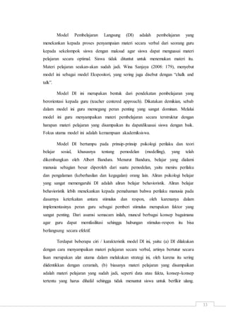 33
Model Pembelajaran Langsung (DI) adalah pembelajaran yang
menekankan kepada proses penyampaian materi secara verbal dari seorang guru
kepada sekelompok siswa dengan maksud agar siswa dapat menguasai materi
pelajaran secara optimal. Siswa tidak dituntut untuk menemukan materi itu.
Materi pelajaran seakan-akan sudah jadi. Wina Sanjaya (2008: 179), menyebut
model ini sebagai model Ekspositori, yang sering juga disebut dengan “chalk and
talk”.
Model DI ini merupakan bentuk dari pendekatan pembelajaran yang
berorientasi kepada guru (teacher centered approach). Dikatakan demikian, sebab
dalam model ini guru memegang peran penting yang sangat dominan. Melalui
model ini guru menyampaikan materi pembelajaran secara terstruktur dengan
harapan materi pelajaran yang disampaikan itu dapatdikuasai siswa dengan baik.
Fokus utama model ini adalah kemampuan akademiksiswa.
Model DI bertumpu pada prinsip-prinsip psikologi perilaku dan teori
belajar sosial, khususnya tentang pemodelan (modelling), yang telah
dikembangkan oleh Albert Bandura. Menurut Bandura, belajar yang dialami
manusia sebagian besar diperoleh dari suatu pemodelan, yaitu meniru perilaku
dan pengalaman (keberhasilan dan kegagalan) orang lain. Aliran psikologi belajar
yang sangat memengaruhi DI adalah aliran belajar behavioristik. Aliran belajar
behavioristik lebih menekankan kepada pemahaman bahwa perilaku manusia pada
dasarnya keterkaitan antara stimulus dan respon, oleh karenanya dalam
implementasinya peran guru sebagai pemberi stimulus merupakan faktor yang
sangat penting. Dari asumsi semacam inilah, muncul berbagai konsep bagaimana
agar guru dapat memfasilitasi sehingga hubungan stimulus-respon itu bisa
berlangsung secara efektif.
Terdapat beberapa ciri / karakteristik model DI ini, yaitu: (a) DI dilakukan
dengan cara menyampaikan materi pelajaran secara verbal, artinya bertutur secara
lisan merupakan alat utama dalam melakukan strategi ini, oleh karena itu sering
diidentikkan dengan ceramah, (b) biasanya materi pelajaran yang disampaikan
adalah materi pelajaran yang sudah jadi, seperti data atau fakta, konsep-konsep
tertentu yang harus dihafal sehingga tidak menuntut siswa untuk berfikir ulang.
 