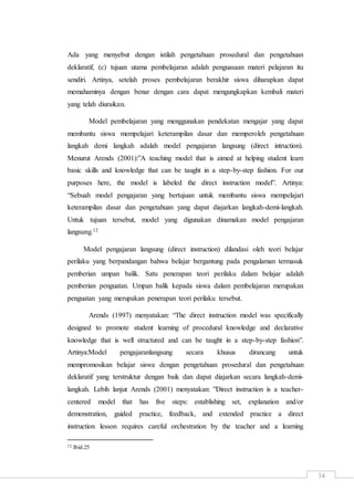 34
Ada yang menyebut dengan istilah pengetahuan prosedural dan pengetahuan
deklaratif, (c) tujuan utama pembelajaran adalah penguasaan materi pelajaran itu
sendiri. Artinya, setelah proses pembelajaran berakhir siswa diharapkan dapat
memahaminya dengan benar dengan cara dapat mengungkapkan kembali materi
yang telah diuraikan.
Model pembelajaran yang menggunakan pendekatan mengajar yang dapat
membantu siswa mempelajari keterampilan dasar dan memperoleh pengetahuan
langkah demi langkah adalah model pengajaran langsung (direct intruction).
Menurut Arends (2001):”A teaching model that is aimed at helping student learn
basic skills and knowledge that can be taught in a step-by-step fashion. For our
purposes here, the model is labeled the direct instruction model”. Artinya:
“Sebuah model pengajaran yang bertujuan untuk membantu siswa mempelajari
keterampilan dasar dan pengetahuan yang dapat diajarkan langkah-demi-langkah.
Untuk tujuan tersebut, model yang digunakan dinamakan model pengajaran
langsung.12
Model pengajaran langsung (direct instruction) dilandasi oleh teori belajar
perilaku yang berpandangan bahwa belajar bergantung pada pengalaman termasuk
pemberian umpan balik. Satu penerapan teori perilaku dalam belajar adalah
pemberian penguatan. Umpan balik kepada siswa dalam pembelajaran merupakan
penguatan yang merupakan penerapan teori perilaku tersebut.
Arends (1997) menyatakan: “The direct instruction model was specifically
designed to promote student learning of procedural knowledge and declarative
knowledge that is well structured and can be taught in a step-by-step fashion”.
Artinya:Model pengajaranlangsung secara khusus dirancang untuk
mempromosikan belajar siswa dengan pengetahuan prosedural dan pengetahuan
deklaratif yang terstruktur dengan baik dan dapat diajarkan secara langkah-demi-
langkah. Lebih lanjut Arends (2001) menyatakan: ”Direct instruction is a teacher-
centered model that has five steps: establishing set, explanation and/or
demonstration, guided practice, feedback, and extended practice a direct
instruction lesson requires careful orchestration by the teacher and a learning
12 Ibid.25
 