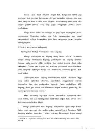 36
Kedua, kuasai materi pelajaran dengan baik. Penguasaan materi yang
sempurna, akan membuat kepercayaan diri guru meningkat, sehingga guru akan
muda mengelola kelas; ia akan bebas bergerak; berani menatap siswa; tidak takut
dengan perilaku-perilaku siswa yang dapat mengganggu jalannya proses
pembelajaran.
Ketiga, kenali medan dan berbagai hal yang dapat memengaruhi proses
penyampaian. Pengenalan medan yang baik memungkinkan guru dapat
mengantisipasi berbagai kemungkinan yang dapat mengganggu proses penyajian
materi pelajaran.
C..Strategi pembelajaran tak langsung
1). Pengertian Strategi Pembelajaran Tidak Langsung
Strategi pembelajaran tak langsung sering disebut induktif. Berlawanan
dengan strategi pembelajaran langsung, pembelajaran tak langsung umumnya
berpusat pada peserta didik, meskipun dua strategi tersebut dapat saling
melengkapi. Peranan guru bergeser dari seseorang penceramah menjadi fasilitator.
Guru mengelola lingkungan belajar dan memberikan kesmpatan peserta didik
untuk terlibat.
Pembelajaran tidak langsung memperlihatkan bentuk keterlibatan tinggi
siswa dalam melakukan observasi, penyelidikan, penggambaran inferensi
berdasarkan data, atau pembentukan hipotesis. Dalam pembelajaran tidak
langsung, peran guru beralih dari penceramah menjadi fasilitator, pendukung, dan
sumber personal (resource person).13
Guru merancang lingkungan belajar, memberikan kesempatan siswa
untuk terlibat, dan jika memungkinkan memberikan umpan balik kepada siswa
ketika mereka melakukan inkuiri.
Strategi pembelajaran tidak langsung mensyaratkan digunakannya bahan-
bahan cetak, non-cetak, dan sumber-sumber manusia.Strategi Pengajaran Tidak
Langsung (Indirect Instruction / Indirect teaching) bertentangan dengan strategi
13 Slavin R. E, Coopertative Learning Teori, Riset, dan Praktik,(Bandung : Nusa Media, 2008),
hlm 100
 