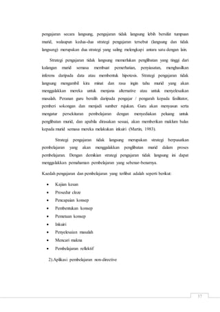 37
pengajaran secara langsung, pengajaran tidak langsung lebih bersifat tumpuan
murid, walaupun kedua-dua strategi pengajaran tersebut (langsung dan tidak
langsung) merupakan dua strategi yang saling melengkapi antara satu dengan lain.
Strategi pengajaran tidak langsung memerlukan penglibatan yang tinggi dari
kalangan murid semasa membuat pemerhatian, penyiasatan, menghasilkan
inferens daripada data atau membentuk hipotesis. Strategi pengajaran tidak
langsung mengambil kira minat dan rasa ingin tahu murid yang akan
menggalakkan mereka untuk menjana alternative atau untuk menyelesaikan
masalah. Peranan guru beralih daripada pengajar / pengarah kepada fasilitator,
pemberi sokongan dan menjadi sumber rujukan. Guru akan menyusun serta
mengatur persekitaran pembelajaran dengan menyediakan peluang untuk
penglibatan murid, dan apabila dirasakan sesuai, akan memberikan maklum balas
kepada murid semasa mereka melakukan inkuiri (Martin, 1983).
Strategi pengajaran tidak langsung merupakan strategi berpusatkan
pembelajaran yang akan menggalakkan penglibatan murid dalam proses
pembelajaran. Dengan demikian strategi pengajaran tidak langsung ini dapat
menggalakkan pemahaman pembelajaran yang sebenar-benarnya.
Kaedah pengajaran dan pembelajaran yang terlibat adalah seperti berikut:
 Kajian kesan
 Prosedur cloze
 Pencapaian konsep
 Pembentukan konsep
 Pemetaan konsep
 Inkuiri
 Penyelesaian masalah
 Mencari makna
 Pembelajaran reflektif
2).Aplikasi pembelajaran non-directive
 