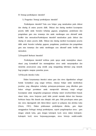 39
D. Strategi pembelajaran interaktif
1). Pengertian Strategi pembelajaran interaktif
Pembelajaran interaktif Yaitu cara belajar yang menekankan pada diskusi
dan sharing di antara peserta didik. Diskusi dan sharing memberi kesempatan
peserta didik untuk bereaksi terhadap gagasan, pengalaman, pendekatan dan
pengetahuan guru atau temannya dan untuk membangun cara alternatif untuk
berfikir dan merasakan.Pembelajaran interaktif menekankan pada diskusi dan
sharing di antara peserta didik. Diskusi dan sharing memberi kesempatan peserta
didik untuk bereaksi terhadap gagasan, pengalaman, pendekatan dan pengetahuan
guru atau temannya dan untuk membangun cara alternatif untuk berfikir dan
merasakan.
2).Perspektif Berbasis Interaktif
Pembelajaran interaktif terfokus pada upaya untuk mennciptkan situasi-
situasi yang komunikatif dan memungkinkan siswa untuk menyampaikan dan
menerima pesan-pesan yang otentik yang mengandung informasi yang menarik
bagi pengirim maupun penerima pesan.
3).Pola-pola interaksi kelas
Dalam kenyataannya interaksi antara guru dan siswa digambarkan sebagai
bentuk komunikasi yang sangat terbatas, misanya belajar untuk memberikan
jawaban yang diharapkan terhadap pertanyaan-pertanyaan yang diberikan guru
bukan sebagai permintaan untuk memperoleh informasi, tetapi sebagai
kesempatan untuk mengetahui penguasaan terhadap materi tersebut.Dalam banyak
situasi kelas, siswa berperan pasif, tidak pernah memulai diskusi dan biasanya
berbicara hanya bila disuruh atau ditunjuk oleh guru. Sifat percakapan antara guru
dan siswa diperngaruhi oleh faktor-faktor seperti isi pelajaran dan aktivitas kelas
(Green, 1983). Dalam pelaksanaan pembelajaran dikelas, guru dapat
menggunakan berbagai strategi pembelajaran, seperti pengelompokan siswa : guru
dengan seluruh kelas, guru dengan kelompok kecil, siswa dalam kelompok-
kelompok kecil, siswa berpasang-pasangan, siswa bekerja sendiri-sendiri.
 