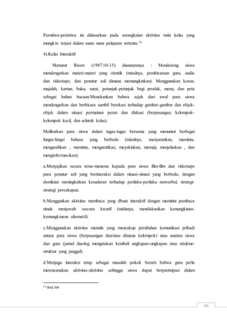 40
Persitiwa-peristiwa ini didasarkan pada serangkaian aktivitas rutin kelas yang
mungkin terjasi dalam suatu mata pelajaran tertentu.14
4).Kelas Interaktif
Menurut Rivers (1987:10-15) dianataranya : Mendorong siswa
mendengarkan materi-materi yang otentik (misalnya, pembicaraan guru, audio
dan videotape, dan penutur asli dimana memungkinkan). Menggunakan koran,
majalah, kartun, buku, surat, petunjuk-petunjuk bagi produk, menu, dan peta
sebagai bahan bacaan.Menekankan bahwa sejak dari awal para siswa
mendengarkan dan berbicara sambil berekasi terhadap gambar-gambar dan objek-
objek dalam situasi permainan peran dan diskusi (berpasangan, kelompok-
kelompok kecil, dan seluruh kelas).
Melibatkan para siswa dalam tugas-tugas bersama yang menuntut berbagai
fungsi-fungsi bahasa yang berbeda (misalnya, menyarankan, meminta,
mengarahkan , meminta, mengarahkan, meyakinkan, memuji, menjelaskan , dan
menginformasikan).
a.Menyajikan secara terus-menerus kepada para siswa film-film dan videotape
para penutur asli yang berinteraksi dalam situasi-situasi yang berbeda, dengan
demikian meningkatkan kesadaran terhadap perilaku-perilaku nonverbal, strategi-
strategi percakapan.
b.Menggunkan aktivitas membaca yang dbuat interaktif dengan meminta pembaca
utnuk menjawab ssecara kreatif (mislanya, mendiskusikan kemungkinan-
kemungkinans alternatif).
c.Menggunakan aktivitas menulis yang mencakup perubahan komunikasi pribadi
antara para siswa (berpasangan dan/atau dimana kelompok) atau anatara siswa
dan guru (jurnal diaolog mengatakan kembali ungkapan-ungkapan atau struktur-
struktur yang janggal).
d.Menjaga interaksi tetap sebagai masalah pokok berarti bahwa guru perlu
merencanakan aktivitas-aktivitas sehingga siswa dapat berpartisipasi dalam
14 Ibid.104
 