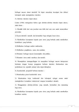 41
berbagai macam situasi interaktif. Ini dapat mencakup investigasi dan diskusi
kelompok untuk meningkatkan interaksi.
5). Aktivitas interaksi dapat sukses
Cohen (1986) menegaskan bahwa agar aktivitas-aktivitas interaksi dapat sukses,
maka harus :
1) Memiliki lebih dari satu jawaban atau lebih dari satu cara untuk memecahkan
persoalan.
2) Secara interistik menarik dan bermanfaat bagi sebagian besar siswa.
3) Memberikan kesempatan kepada para siswa yang berbeda untuk memberikan
konttribusis yang berbeda.
4) Melibatkan berbagai sumber multimedia.
5) Melibatkan penglihatan, suara, dan sentuhan.
6) Menuntut berbagai macam keterampilan dan prilaku.
7) Menuntut siswa untuk membaca dan menulis.
8) Menunjukkan tantangan.Bagian ini menyajikan berbagai macam interprestasi
berkaitan dengan konsep pengajaran berbasis interaksi. Berdasarkan atas
pembahasan ini, sejumlah prinsip kelas dapat ditetapkan.
6). Karakteristik prespektif berbasis interaksi :
1) Menekankan peran karakteristik siswa.
2) Menekankan kerja kolaboratif dan kelompok sebagai sarana untuk
meningkatkan komunikasi intruksional ataupun komunikasi alamiah.
3) Menggunakan aktivitas-aktivitas yang menarik, bermanfaat dan menantang
bagi siswa.
4) Memberikan kesempatan kepada para siswa yang berbeda untuk memberikan
kontribusi mereka.
 