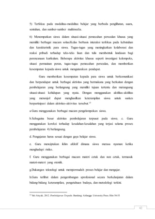 42
5) Terfokus pada modalitas-modalitas belajar yang berbeda penglihatan, suara,
sentuhan, dan sumber-sumber multimedia.
6) Menempatkan siswa dalam situasi-situasi pemecahan persoalan khusus yang
memiliki berbagai macam solusi.Kelas berbasis interaksi terfokus pada kebutuhan
dan karakteristik para siswa. Tugas-tugas yang meningkatkan kolaborasi dan
reaksi pribadi terhadap teks-teks lisan dan tulis membentuk landasan bagi
perencanaan kurikulum. Beberapa aktivitas khusus seperti investigasi kelompoks,
situasi permainan peran, tugas-tugas pemecahan persoalan, dan memberikan
kesempatan kepada siswa untuk mengutarakan pendapat.
Guru memberikan kesempatan kepada para siswa untuk berkomunikasi
dan berpendapat untuk berbagai aktivitas yang bermakana yang berkaitan dengan
pembelajaran yang berlangsung yang memiliki tujuan tertentu dan merangsang
situasi-situasi kehidupan yang nyata. Dengan menggunakan aktifitas-aktifitas
yang menonjol dapat menghasilkan keterampilan siswa untuk suskes
berpartisipasi dalam aktivitas-aktivitas tersebut.15
a Guru menggunakan berbagai macam pengelompokan siswa.
b.Sebagaina besar aktivitas pembelajaran terpusat pada siswa. c. Guru
menggunakan koreksi terhadap kesalahan-kesalahan yang terjasi selama proses
pembelajaran 4) berlangsung.
d. Pengajaran harus sesuai dengan gaya belajar siswa.
e. Guru menciptakan iklim afektif dimana siswa merasa nyaman ketika
menghadapi risiko.
f. Guru menggunakan berbagai macam materi cetak dan non cetak, termasuk
materi-materi yang otentik.
g.Dukungan teknologi untuk mempermudah proses belajar dan mengajar.
h.Guru terlibat dalam pengembangan sprofesional secara berkelanjutan dalam
bidang-bidang keterampilan, pengetahuan budaya, dan metodologi terkini.
15 Siti Aisyah, 2012. Pembelajaran Terpadu. Bandung: Airlangga University Press. Hlm 50-55
 
