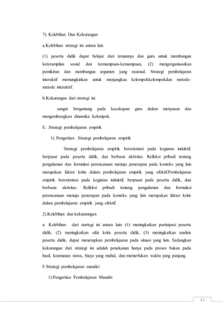 43
7). Kelebihan Dan Kekurangan
a.Kelebihan strategi ini antara lain
(1) peserta didik dapat belajar dari temannya dan guru untuk membangun
keterampilan sosial dan kemampuan-kemampuan, (2) mengorganisasikan
pemikiran dan membangun argumen yang rasional. Strategi pembelajaran
interaktif memungkinkan untuk menjangkau kelompokkelompokdan metode-
metode interaktif.
b.Kekurangan dari strategi ini
sangat bergantung pada kecakapan guru dalam menyusun dan
mengembangkan dinamika kelompok.
E. .Strategi pembelajaran empirik
1). Pengertian .Strategi pembelajaran empirik
Strategi pembelajaran empirik berorientasi pada kegiatan induktif,
berpusat pada peserta didik, dan berbasis aktivitas. Refleksi pribadi tentang
pengalaman dan formulasi perencanaan menuju penerapan pada konteks yang lain
merupakan faktor kritis dalam pembelajaran empirik yang efektif.Pembelajaran
empirik berorientasi pada kegiatan induktif, berpusat pada peserta didik, dan
berbasis aktivitas. Refleksi pribadi tentang pengalaman dan formulasi
perencanaan menuju penerapan pada konteks yang lain merupakan faktor kritis
dalam pembelajaran empirik yang efektif.
2).Kelebihan dan kekuranngan
a. Kelebihan dari startegi ini antara lain: (1) meningkatkan partisipasi peserta
didik, (2) meningkatkan sifat kritis peserta didik, (3) meningkatkan analisis
peserta didik, dapat menerapkan pembelajaran pada situasi yang lain. Sedangkan
kekurangan dari strategi ini adalah penekanan hanya pada proses bukan pada
hasil, keamanan siswa, biaya yang mahal, dan memerlukan waktu yang panjang.
F.Strategi pembelajaran mandiri
1).Pengertian Pembelajaran Mandiri
 