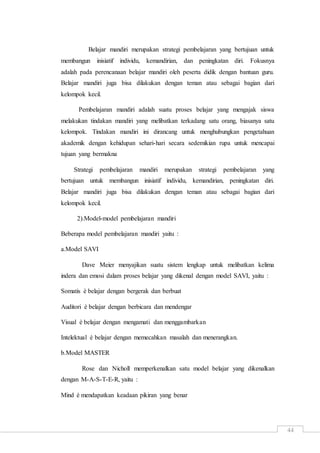 44
Belajar mandiri merupakan strategi pembelajaran yang bertujuan untuk
membangun inisiatif individu, kemandirian, dan peningkatan diri. Fokusnya
adalah pada perencanaan belajar mandiri oleh peserta didik dengan bantuan guru.
Belajar mandiri juga bisa dilakukan dengan teman atau sebagai bagian dari
kelompok kecil.
Pembelajaran mandiri adalah suatu proses belajar yang mengajak siswa
melakukan tindakan mandiri yang melibatkan terkadang satu orang, biasanya satu
kelompok. Tindakan mandiri ini dirancang untuk menghubungkan pengetahuan
akademik dengan kehidupan sehari-hari secara sedemikian rupa untuk mencapai
tujuan yang bermakna
Strategi pembelajaran mandiri merupakan strategi pembelajaran yang
bertujuan untuk membangun inisiatif individu, kemandirian, peningkatan diri.
Belajar mandiri juga bisa dilakukan dengan teman atau sebagai bagian dari
kelompok kecil.
2).Model-model pembelajaran mandiri
Beberapa model pembelajaran mandiri yaitu :
a.Model SAVI
Dave Meier menyajikan suatu sistem lengkap untuk melibatkan kelima
indera dan emosi dalam proses belajar yang dikenal dengan model SAVI, yaitu :
Somatis è belajar dengan bergerak dan berbuat
Auditori è belajar dengan berbicara dan mendengar
Visual è belajar dengan mengamati dan menggambarkan
Intelektual è belajar dengan memecahkan masalah dan menerangkan.
b.Model MASTER
Rose dan Nicholl memperkenalkan satu model belajar yang dikenalkan
dengan M-A-S-T-E-R, yaitu :
Mind è mendapatkan keadaan pikiran yang benar
 