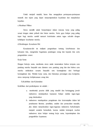 46
Untuk menjadi mandiri, harus bisa mengajukan pertanyaan-pertanyaan
menarik dan tajam yang dapat menyempurnakan keyakinan dan menjelaskan
kejadian.
c.Membuat Pilihan
Siswa memilih untuk berpartisipasi dalam rencana kerja yang paling
sesuai dengan minat pribadi dan bakat mereka. Serta gaya belajar yang paling
tepat bagi mereka sambil mencari keterkaitan antara tugas sekolah dengan
kehidupan keseharian mereka.
d.Membangun Kesadaran Diri
Kesadaran-diri ini meliputi pengetahuan tentang keterbatasan dan
kekuatan kita, mengetahui bagaimana pandangan orang lain kepada kita serta
pengendalian emosi.
Kerja Sama
Dengan bekerja sama, membantu siswa untuk menemukan bahwa ternyata cara
pandang mereka hanyalah satu diantara cara pandang yang lain dan bahwa cara
mereka melakukan sesuatu hanyalah satu kemungkinan dari berbagai
kemungkinan lain. Melalui kerja sama, dan bukannya persaingan atau kompetisi,
siswa menyerap kebijaksanaan orang lain.
5).Kelebihan dan Kelemahan
Kelebihan dari pembelajaran ini adalah :
a. membentuk peserta didik yang mandiri dan bertanggung jawab
mahasiswa mendapatkan kepuasan belajar melalui tugas-tugas
yang diselesaikan
b. mahasiswa mendapatkan pengalaman dan keterampilan dalam hal
penelusuran literatur, penelitian, analisis dan pemecahan masalah,
jika dalam menyelesaikan tugas-tugasnya mahasiswa berkelompok
menjadi semakin bertambah, karena melalui kelompok tesebut
mahasiswa akan belajar tentang kerja sama, kepemimpinan dan
pengambilan keputusan.
 
