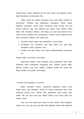 48
menjadi keeper, kapten, gelandang, dan apa tugas mereka, dan bagaimana mereka
dapat bekerjasama dan menendang bola.
Dalam contoh ini, terdapat kemampuan siswa pada tingkat kognitif dan
psikomotorik. Demikian juga diaplikasikan kemampuan Afektif, tentang
bagaimana kemampuan mereka dalam bekerjasama dalam bermain bola dari
metode pemberian tugas yang diberikan guru kepada setiap individu. Dalam
silabus telah dirumuskan indikator hasil belajar atau hasil yang diperoleh siswa
setelah mereka mengikuti proses pembelajaran. Terdapat empat komponen pokok
dalam merumuskan indikator hasil belajar yaitu:
a. Penentuan subyek belajar untuk menunjukkan sasaran belajar.
b. Kemampuan atau kompetensi yang dapat diukur atau yang dapat
ditampilkan melalui peformnce siswa.
c. Keadaan dan situasi dimana siswa dapat mendemonstrasikan performance
nya
Standar kualitas dan kuantitas hasil belajar.
Berdasarkan indikator dalam penentuan tujuan pembelajaran maka dapat
dirumuskan tujuan pembelajaran mengandung unsur; Audience (peserta didik),
Behavior (perilaku yang harus dimiliki), Condition (kondisi dan situasi) dan
Degree (kualitas dan kuantítas hasil belajar).
b. Aktivitas dan Pengetahuan Awal Siswa
Belajar merupakan berbuat, memperoleh pengalaman tertentu sesuai
dengan tujuan yang diharapkan. Karena itu strategi pembelajaran harus dapat
mendorong aktivitas siswa. Aktivitas tidak dimaksudkan hanya terbatas pada
aktifitas fisik saja akan tetapi juga meliputi aktivitas yang bersifat psikis atau
aktivitas mental.
Pada awal atau sebelum guru masuk ke kelas memberi materi pengajaran
kepada siswa, ada tugas guru yang tidak boleh dilupakan adalah untuk mengetahui
 