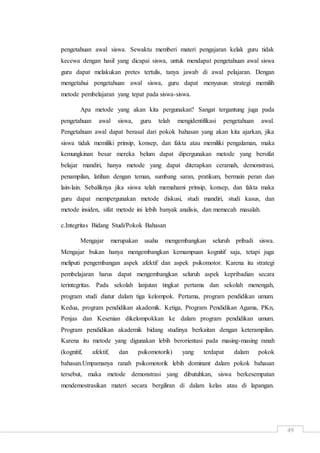 49
pengetahuan awal siswa. Sewaktu memberi materi pengajaran kelak guru tidak
kecewa dengan hasil yang dicapai siswa, untuk mendapat pengetahuan awal siswa
guru dapat melakukan pretes tertulis, tanya jawab di awal pelajaran. Dengan
mengetahui pengetahuan awal siswa, guru dapat menyusun strategi memilih
metode pembelajaran yang tepat pada siswa-siswa.
Apa metode yang akan kita pergunakan? Sangat tergantung juga pada
pengetahuan awal siswa, guru telah mengidentifikasi pengetahuan awal.
Pengetahuan awal dapat berasal dari pokok bahasan yang akan kita ajarkan, jika
siswa tidak memiliki prinsip, konsep, dan fakta atau memiliki pengalaman, maka
kemungkinan besar mereka belum dapat dipergunakan metode yang bersifat
belajar mandiri, hanya metode yang dapat diterapkan ceramah, demonstrasi,
penampilan, latihan dengan teman, sumbang saran, pratikum, bermain peran dan
lain-lain. Sebaliknya jika siswa telah memahami prinsip, konsep, dan fakta maka
guru dapat mempergunakan metode diskusi, studi mandiri, studi kasus, dan
metode insiden, sifat metode ini lebih banyak analisis, dan memecah masalah.
c.Integritas Bidang Studi/Pokok Bahasan
Mengajar merupakan usaha mengembangkan seluruh pribadi siswa.
Mengajar bukan hanya mengembangkan kemampuan kognitif saja, tetapi juga
meliputi pengembangan aspek afektif dan aspek psikomotor. Karena itu strategi
pembelajaran harus dapat mengembangkan seluruh aspek kepribadian secara
terintegritas. Pada sekolah lanjutan tingkat pertama dan sekolah menengah,
program studi diatur dalam tiga kelompok. Pertama, program pendidikan umum.
Kedua, program pendidikan akademik. Ketiga, Program Pendidikan Agama, PKn,
Penjas dan Kesenian dikelompokkan ke dalam program pendidikan umum.
Program pendidikan akademik bidang studinya berkaitan dengan keterampilan.
Karena itu metode yang digunakan lebih berorientasi pada masing-masing ranah
(kognitif, afektif, dan psikomotorik) yang terdapat dalam pokok
bahasan.Umpamanya ranah psikomotorik lebih dominant dalam pokok bahasan
tersebut, maka metode demonstrasi yang dibutuhkan, siswa berkesempatan
mendemostrasikan materi secara bergiliran di dalam kelas atau di lapangan.
 