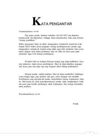 5
KATA PENGANTAR
Assalamualaikum wr.wb
Puji syukur penulis haturkan kehadirat ALLAH SWT atas limpahan
karunia,taufik dan hidayahnya sehingga dapat menyelesaikan buku yang berjusul
“strategi pendidikan.”
Dalam penyusunan Buku ini ditulis mengucapkan terimakasih kepada ibu Laila
Puspita M,Pd. Selaku dosen pengampu strategi pembelajaran.dan penulis juga
mengucapkan terimakasih kepada semua pihak yang telah membantu baik secara
materi maupun moril dalam pembuatan buku ini. Buku ini kami susun untuk
memenuhi tugas UAS strategi pembelajaran.
Di dalam buku ini terdapat beberapa strategi yang dapat melibatkan siswa
atau mahasiswa dalam proses pembelajaran. Buku ini dapat dijadikan pegangan
oleh dosen, guru atau siapa saja yang bergerak dalam bidang pembelajaran.
Harapan penulis, mudah-mudahan buku ini dapat memberikan bimbingan
sesuai dengan tugas yang diemban oleh guru, yakni mengajar dan mendidik.
Keterbatasan yang ada pada diri penulis menyebabkan kurang sempurnanya buku
ini. Oleh karena itu, demi penyempurnaannya penulis selalu mengharapkan kritik
dan saran yang bersifat membangun untuk kedepannya. Dan semoga bermanfaat
untuk pembaca.
Wassalamualaikum wr.wb
Penulis
 