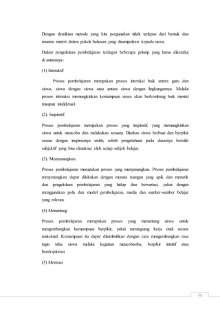 50
Dengan demikian metode yang kita pergunakan tidak terlepas dari bentuk dan
muatan materi dalam pokok bahasan yang disampaikan kepada siswa.
Dalam pengelolaan pembelajaran terdapat beberapa prinsip yang harus diketahui
di antaranya:
(1) Interaktif
Proses pembelajaran merupakan proses interaksi baik antara guru dan
siswa, siswa dengan siswa atau antara siswa dengan lingkungannya. Melalui
proses interaksi memungkinkan kemampuan siswa akan berkembang baik mental
maupun intelektual.
(2). Inspiratif
Proses pembelajaran merupakan proses yang inspiratif, yang memungkinkan
siswa untuk mencoba dan melakukan sesuatu. Biarkan siswa berbuat dan berpikir
sesuai dengan inspirasinya sndiri, sebab pengetahuan pada dasarnya bersifat
subjektif yang bisa dimaknai oleh setiap subjek belajar.
(3). Menyenangkan
Proses pembelajaran merupakan proses yang menyenangkan. Proses pembelajaran
menyenangkan dapat dilakukan dengan menata ruangan yang apik dan menarik
dan pengelolaan pembelajaran yang hidup dan bervariasi, yakni dengan
menggunakan pola dan model pembelajaran, media dan sumber-sumber belajar
yang relevan.
(4) Menantang
Proses pembelajaran merupakan proses yang menantang siswa untuk
mengembangkan kemampuan berpikir, yakni merangsang kerja otak secara
maksimal. Kemampuan itu dapat ditumbuhkan dengan cara mengembangkan rasa
ingin tahu siswa melalui kegiatan mencobaoba, berpikir intuitif atau
bereksplorasi.
(5) Motivasi
 