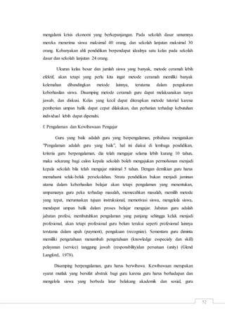 52
mengalami krisis ekonomi yang berkepanjangan. Pada sekolah dasar umumnya
mereka menerima siswa maksimal 40 orang, dan sekolah lanjutan maksimal 30
orang. Kebanyakan ahli pendidikan berpendapat idealnya satu kelas pada sekolah
dasar dan sekolah lanjutan 24 orang.
Ukuran kelas besar dan jumlah siswa yang banyak, metode ceramah lebih
efektif, akan tetapi yang perlu kita ingat metode ceramah memiliki banyak
kelemahan dibandingkan metode lainnya, terutama dalam pengukuran
keberhasilan siswa. Disamping metode ceramah guru dapat melaksanakan tanya
jawab, dan diskusi. Kelas yang kecil dapat diterapkan metode tutorial karena
pemberian umpan balik dapat cepat dilakukan, dan perhatian terhadap kebutuhan
individual lebih dapat dipenuhi.
f. Pengalaman dan Kewibawaan Pengajar
Guru yang baik adalah guru yang berpengalaman, pribahasa mengatakan
”Pengalaman adalah guru yang baik”, hal ini diakui di lembaga pendidikan,
kriteria guru berpengalaman, dia telah mengajar selama lebih kurang 10 tahun,
maka sekarang bagi calon kepala sekolah boleh mengajukan permohonan menjadi
kepala sekolah bila telah mengajar minimal 5 tahun. Dengan demikian guru harus
memahami seluk-beluk persekolahan. Strata pendidikan bukan menjadi jaminan
utama dalam keberhasilan belajar akan tetapi pengalaman yang menentukan,
umpamanya guru peka terhadap masalah, memecahkan masalah, memilih metode
yang tepat, merumuskan tujuan instruksional, memotivasi siswa, mengelola siswa,
mendapat umpan balik dalam proses belajar mengajar. Jabatan guru adalah
jabatan profesi, membutuhkan pengalaman yang panjang sehingga kelak menjadi
profesional, akan tetapi profesional guru belum terakui seperti profesional lainnya
terutama dalam upah (payment), pengakuan (recognize). Sementara guru diminta
memiliki pengetahuan menambah pengetahuan (knowledge esspecialy dan skill)
pelayanan (service) tanggung jawab (responsbility)dan persatuan (unity) (Glend
Langford, 1978).
Disamping berpengalaman, guru harus berwibawa. Kewibawaan merupakan
syarat mutlak yang bersifat abstrak bagi guru karena guru harus berhadapan dan
mengelola siswa yang berbeda latar belakang akademik dan sosial, guru
 
