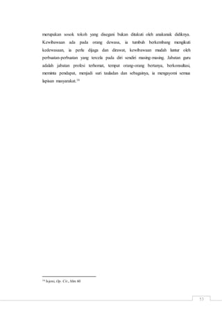 53
merupakan sosok tokoh yang disegani bukan ditakuti oleh anakanak didiknya.
Kewibawaan ada pada orang dewasa, ia tumbuh berkembang mengikuti
kedewasaan, ia perlu dijaga dan dirawat, kewibawaan mudah luntur oleh
perbuatan-perbuatan yang tercela pada diri sendiri masing-masing. Jabatan guru
adalah jabatan profesi terhomat, tempat orang-orang bertanya, berkonsultasi,
meminta pendapat, menjadi suri tauladan dan sebagainya, ia mengayomi semua
lapisan masyarakat.16
16 Isjoni, Op. Cit., hlm 60
 