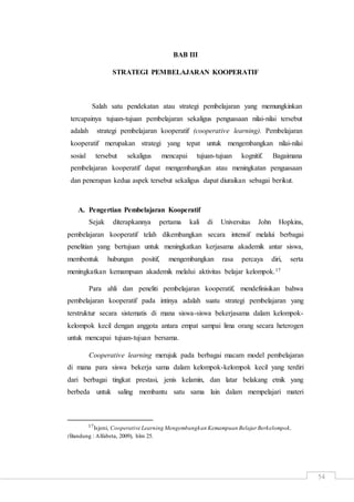 54
BAB III
STRATEGI PEMBELAJARAN KOOPERATIF
Salah satu pendekatan atau strategi pembelajaran yang memungkinkan
tercapainya tujuan-tujuan pembelajaran sekaligus penguasaan nilai-nilai tersebut
adalah strategi pembelajaran kooperatif (cooperative learning). Pembelajaran
kooperatif merupakan strategi yang tepat untuk mengembangkan nilai-nilai
sosial tersebut sekaligus mencapai tujuan-tujuan kognitif. Bagaimana
pembelajaran kooperatif dapat mengembangkan atau meningkatan penguasaan
dan penerapan kedua aspek tersebut sekaligus dapat diuraikan sebagai berikut.
A. Pengertian Pembelajaran Kooperatif
Sejak diterapkannya pertama kali di Universitas John Hopkins,
pembelajaran kooperatif telah dikembangkan secara intensif melalui berbagai
penelitian yang bertujuan untuk meningkatkan kerjasama akademik antar siswa,
membentuk hubungan positif, mengembangkan rasa percaya diri, serta
meningkatkan kemampuan akademik melalui aktivitas belajar kelompok.17
Para ahli dan peneliti pembelajaran kooperatif, mendefinisikan bahwa
pembelajaran kooperatif pada intinya adalah suatu strategi pembelajaran yang
terstruktur secara sistematis di mana siswa-siswa bekerjasama dalam kelompok-
kelompok kecil dengan anggota antara empat sampai lima orang secara heterogen
untuk mencapai tujuan-tujuan bersama.
Cooperative learning merujuk pada berbagai macam model pembelajaran
di mana para siswa bekerja sama dalam kelompok-kelompok kecil yang terdiri
dari berbagai tingkat prestasi, jenis kelamin, dan latar belakang etnik yang
berbeda untuk saling membantu satu sama lain dalam mempelajari materi
17Isjoni, Cooperative Learning Mengembangkan Kemampuan Belajar Berkelompok,
(Bandung : Alfabeta, 2009), hlm 25.
 