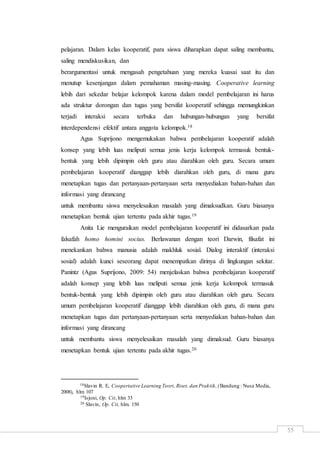 55
pelajaran. Dalam kelas kooperatif, para siswa diharapkan dapat saling membantu,
saling mendiskusikan, dan
berargumentasi untuk mengasah pengetahuan yang mereka kuasai saat itu dan
menutup kesenjangan dalam pemahaman masing-masing. Cooperative learning
lebih dari sekedar belajar kelompok karena dalam model pembelajaran ini harus
ada struktur dorongan dan tugas yang bersifat kooperatif sehingga memungkinkan
terjadi interaksi secara terbuka dan hubungan-hubungan yang bersifat
interdependensi efektif antara anggota kelompok.18
Agus Suprijono mengemukakan bahwa pembelajaran kooperatif adalah
konsep yang lebih luas meliputi semua jenis kerja kelompok termasuk bentuk-
bentuk yang lebih dipimpin oleh guru atau diarahkan oleh guru. Secara umum
pembelajaran kooperatif dianggap lebih diarahkan oleh guru, di mana guru
menetapkan tugas dan pertanyaan-pertanyaan serta menyediakan bahan-bahan dan
informasi yang dirancang
untuk membantu siswa menyelesaikan masalah yang dimaksudkan. Guru biasanya
menetapkan bentuk ujian tertentu pada akhir tugas.19
Anita Lie menguraikan model pembelajaran kooperatif ini didasarkan pada
falsafah homo homini socius. Berlawanan dengan teori Darwin, filsafat ini
menekankan bahwa manusia adalah makhluk sosial. Dialog interaktif (interaksi
sosial) adalah kunci seseorang dapat menempatkan dirinya di lingkungan sekitar.
Panintz (Agus Suprijono, 2009: 54) menjelaskan bahwa pembelajaran kooperatif
adalah konsep yang lebih luas meliputi semua jenis kerja kelompok termasuk
bentuk-bentuk yang lebih dipimpin oleh guru atau diarahkan oleh guru. Secara
umum pembelajaran kooperatif dianggap lebih diarahkan oleh guru, di mana guru
menetapkan tugas dan pertanyaan-pertanyaan serta menyediakan bahan-bahan dan
informasi yang dirancang
untuk membantu siswa menyelesaikan masalah yang dimaksud. Guru biasanya
menetapkan bentuk ujian tertentu pada akhir tugas.20
18Slavin R. E, Coopertative Learning Teori, Riset, dan Praktik,(Bandung : Nusa Media,
2008), hlm 107
19Isjoni, Op. Cit, hlm 33
20 Slavin, Op. Cit, hlm. 150
 