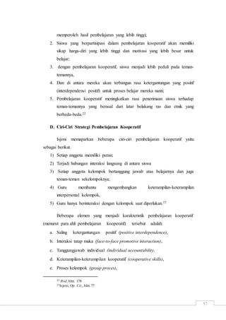 57
memperoleh hasil pembelajaran yang lebih tinggi;
2. Siswa yang berpartisipasi dalam pembelajaran kooperatif akan memiliki
sikap harga-diri yang lebih tinggi dan motivasi yang lebih besar untuk
belajar;
3. dengan pembelajaran kooperatif, siswa menjadi lebih peduli pada teman-
temannya,
4. Dan di antara mereka akan terbangun rasa ketergantungan yang positif
(interdependensi positif) untuk proses belajar mereka nanti;
5. Pembelajaran kooperatif meningkatkan rasa penerimaan siswa terhadap
teman-temannya yang berasal dari latar belakang ras dan etnik yang
berbeda-beda.22
D. Ciri-Ciri Strategi Pembelajaran Kooperatif
Isjoni memaparkan beberapa ciri-ciri pembelajaran kooperatif yaitu
sebagai berikut.
1) Setiap anggota memiliki peran;
2) Terjadi hubungan interaksi langsung di antara siswa
3) Setiap anggota kelompok bertanggung jawab atas belajarnya dan juga
teman-teman sekelompoknya;
4) Guru membantu mengembangkan keterampilan-keterampilan
interpersonal kelompok,
5) Guru hanya berinteraksi dengan kelompok saat diperlukan.23
Beberapa elemen yang menjadi karakteristik pembelajaran kooperatif
(menurut para ahli pembelajaran kooperatif) tersebut adalah:
a. Saling ketergantungan positif (positive interdependence),
b. Interaksi tatap muka (face-to-face promotive interaction),
c. Tanggungjawab individual (individual accountability,
d. Keterampilan-keterampilan kooperatif (cooperative skills),
e. Proses kelompok (group proces),
22 Ibid, hlm. 178
23Isjoni, Op. Cit., hlm 77
 