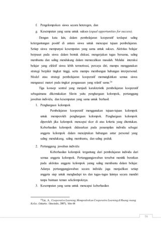 58
f. Pengelompokan siswa secara heterogen, dan
g. Kesempatan yang sama untuk sukses (equal opportunities for success).
Dengan kata lain, dalam pembelajaran kooperatif terdapat saling
ketergantungan positif di antara siswa untuk mencapai tujuan pembelajaran.
Setiap siswa mempunyai kesempatan yang sama untuk sukses. Aktivitas belajar
berpusat pada siswa dalam bentuk diskusi, mengerjakan tugas bersama, saling
membantu dan saling mendukung dalam memecahkan masalah. Melalui interaksi
belajar yang efektif siswa lebih termotivasi, percaya diri, mampu menggunakan
strategi berpikir tingkat tinggi, serta mampu membangun hubungan interpersonal.
Model atau strategi pembelajaran kooperatif memungkinkan semua siswa
menguasai materi pada tingkat penguasaan yang relatif sama.24
Tiga konsep sentral yang menjadi karakteristik pembelajaran kooperatif
sebagaimana dikemukakan Slavin yaitu penghargaan kelompok, pertanggung
jawaban individu, dan kesempatan yang sama untuk berhasil.
1. Penghargaan kelompok
Pembelajaran kooperatif menggunakan tujuan-tujuan kelompok
untuk memperoleh penghargaan kelompok. Penghargaan kelompok
diperoleh jika kelompok mencapai skor di atas kriteria yang ditentukan.
Keberhasilan kelompok didasarkan pada penampilan individu sebagai
anggota kelompok dalam menciptakan hubungan antar personal yang
saling mendukung, saling membantu, dan saling peduli.
2. Pertanggung jawaban individu
Keberhasilan kelompok tergantung dari pembelajaran individu dari
semua anggota kelompok. Pertanggungjawaban tersebut menitik beratkan
pada aktivitas anggota kelompok yanng saling membantu dalam belajar.
Adanya pertanggungjawaban secara individu juga menjadikan setiap
anggota siap untuk menghadapi tes dan tugas-tugas lainnya secara mandiri
tanpa bantuan teman sekelompoknya.
3. Kesempatan yang sama untuk mencapai keberhasilan
24Lie, A, Cooperative Learning,Mempraktekan Cooperative Learning di Ruang-ruang
Kelas. (Jakarta : Grasindo, 2007), hlm 68
 