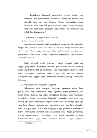59
Pembelajaran kooperatif menggunakan metode skoring yang
mencakup nilai perkembangan berdasarkan peningkatan prestasi yang
diperoleh siswa dari yang terdahulu. Dengan menggunakan metode
skoring ini setiap siswa baik yang berprestasi rendah, sedang, atau tinggi
sama-sama memperoleh kesempatan untuk berhasil dan melakukan yang
terbaik bagi kelompoknya.25
Karakteristik pembelajaran kooperatif yaitu :
a) Pembelajaran Secara Tim
Pembelajaran kooperatif adalah pembelajaran secara tim. Tim merupakan
tempat untuk mencapai tujuan, oleh karena itu, tim harus mampu membuat setiap
siswa belajar. Semua anggota tim harus saling membantu untuk mencapai tujuan
pembelajaran. Untuk itulah, kriteria keberhasilan pembelajaran yang ditentukan
oleh keberhasilan tim.
Setiap kelompok bersifat heterogen : artinya, kelompok terdiri atas
anggota yang memiliki kemampuan akademik, jenis kelamin, dan latar belakang
sosial yang berbeda. Hal ini dimaksudkan agar setiap anggota kelompok dapat
saling memberikan pengalaman, saling memberi dan menerima, sehingga
diharapkan setiap anggota dapat memberikan kontribusi terhadap keberhasilan
kelompok.
b) Didasarkan pada Manajemen Kooperatif
Sebagaimana pada umumnya, manajemen mempunyai empat fungsi
pokok, yaitu fungsi perencanaan, fungsi organisasi, fungsi pelaksanaan, dan
fungsi kontrol. Demikian juga dalam pembelajaran koopiratif fungsi perencanaan
menunjukkan bahwa pembelajaran kooperatif memerlukan perencanaan yang
matang agar proses pembelajaran berjalan secara efektif. ini misalnya tujuan apa
yang harus dicapai, bagaimana cara mencapainya, apa yang harus digunakan
untuk mencapai tujuan itu dan lain sebagainya. Fungsi pelaksanaan menunjukkan
bahwa pembelajaran kooperatif harus dilaksanakan sesuai dengan perencanaan,
melalui langkah-langkah pembelajaran yang sudah ditentukan termasuk
ketentuan-ketentuan yang sudah disepakati bersama. Fungsi organisasi
25 Ibid, hlm. 88
 