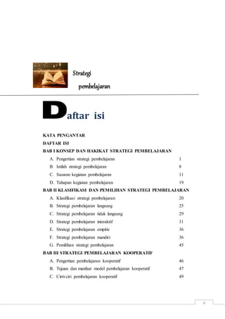 6
Strategi
pembelajaran
aftar isi
KATA PENGANTAR
DAFTAR ISI
BAB I KONSEP DAN HAKIKAT STRATEGI PEMBELAJARAN
A. Pengertian strategi pembelajaran 1
B. Istilah strategi pembelajaran 8
C. Sasaran kegiatan pembelajaran 11
D. Tahapan kegiatan pembelajaran 19
BAB II KLASIFIKASI DAN PEMILIHAN STRATEGI PEMBELAJARAN
A. Klasifikasi strategi pembelajaran 20
B. Strategi pembelajaran langsung 25
C. Strategi pembelajaran tidak langsung 29
D. Strategi pembelajaran interaktif 31
E. Strategi pembelajaran empiric 36
F. Strategi pembelajaran mandiri 36
G. Pemilihan strategi pembelajaran 45
BAB III STRATEGI PEMBELAJARAN KOOPERATIF
A. Pengertian pembelajaran kooperatif 46
B. Tujuan dan manfaat model pembelajaran kooperatif 47
C. Cirri-ciri pembelajaran kooperatif 49
 