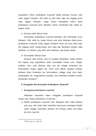 60
menunjukkan bahwa pembelajaran kooperatif adalah pekerjaan bersama antar
setiap anggota kelompok, oleh sebab itu perlu diatur tugas dan tanggung jawab
setiap anggota kelompok. Fungsi kontrol menunjukkan bahwa dalam
pembelajaran kooperatif perlu ditentukan kriteria keberhasilan baik melalui tes
maupun nontes.
c) Kemauan untuk Bekerja Sama
Keberhasilan pembelajaran kooperatif ditentukan oleh keberhasilan secara
kelompok. Oleh sebab itu, prinsip bekerja sama perlu ditekankan dalam proses
pembelajaran kooperatif. Setiap anggota kelompok bukan saja harus diatur tugas
dan tanggung jawab masing-masing, akan tetapi juga ditanamkan perlunya saling
membantu, ini misalnya yang pintar perlu membantu yang kurang mampu.
d) Keterampilan Bekerja Sama
Kemauan untuk bekerja sama itu kemudian dipraktikkan melalui aktivitas
dan kegiatan yang tergambarkan dalam keterampilan bekerja sama. Dengan
demikian, siswa perlu didorong untuk mau dan sanggup berinteraksi dan
berkornunikasi dengan anggota lain. Siswa perlu dibantu mengatasi berbagai
hambatan dalam berinteraksi dan berkomunikasi, sehingga setiap siswa dapat
menyampaikan ide, mengemukakan pendapat, dan memberikan kontribusi kepada
keberhasilan kelompok.26
E. Keunggulan dan Kelemahan Pembelajaran Kooperatif
1. Keunggulan pembelajaran cooperatif
Mulyadiana menyatakan bahwa keunggulan pembelajaran kooperatif
sebagai suatu strategi pembelajaran di antaranya :
a) Melalui pembelajaran kooperatif siswa diharapkan tidak terlalu berharap
pada guru, akan tetapi dapat menambah kepercayaan kemampuan berpikir
sendiri sehingga menemukan informasi dan berbagai sumber dan belajar
dan siswa yang lain.
26 Slavin, Op. Cit., hlm 178
 