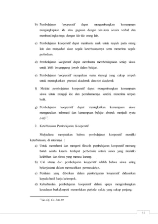 61
b) Pembelajaran kooperatif dapat mengembangkan kemampuan
mengungkapkan ide atau gagasan dengan kat-kata secara verbal dan
membandingkannya dengan ide-ide orang lain.
c) Pembelajaran kooperatif dapat membantu anak untuk respek pada orang
lain dan menyadari akan segala keterbatasannya serta menerima segala
perbedaan.
d) Pembelajaran kooperatif dapat membantu memberdayakan setiap siswa
untuk lebih bertanggung jawab dalam belajar.
e) Pembelajaran kooperatif merupakan suatu strategi yang cukup ampuh
untuk meningkatkan prestasi akadernik dan non akademik
f) Melalui pembelajaran kooperatif dapat mengembangkan kemampuan
siswa untuk menguji ide dan pemahamannya sendiri, menerima umpan
balik.
g) Pembelajaran kooperatif dapat meningkatkan kemampuan siswa
menggunakan informasi dan kemampuan belajar abstrak menjadi nyata
(riil)27.
2. Keterbatasan Pembelajaran Kooperatif
Mulyadiana menyatakan bahwa pembelajaran kooperatif memiliki
keterbatasan, di antaranya :
a) Untuk memahami dan mengerti filosofis pembelajaran kooperatif memang
butuh waktu karena terdapat perbedaan antara siswa yang memiliki
kelebihan dan siswa yang merasa kurang.
b) Ciri utama dari pembelajaran kooperatif adalah bahwa siswa saling
bekerjasama dalam memecahkan permasalahan.
c) Penilaian yang diberikan dalam pembelajaran kooperatif didasarkan
kepada hasil kerja kelompok.
d) Keberhasilan pembelajaran kooperatif dalam upaya mengembangkan
kesadaran berkelompok memerlukan periode waktu yang cukup panjang.
27Lie, Op. Cit., hlm 89
 