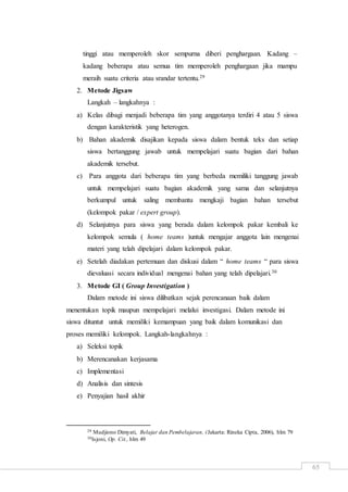 65
tinggi atau memperoleh skor sempurna diberi penghargaan. Kadang –
kadang beberapa atau semua tim memperoleh penghargaan jika mampu
meraih suatu criteria atau srandar tertentu.29
2. Metode Jigsaw
Langkah – langkahnya :
a) Kelas dibagi menjadi beberapa tim yang anggotanya terdiri 4 atau 5 siswa
dengan karakteristik yang heterogen.
b) Bahan akademik disajikan kepada siswa dalam bentuk teks dan setiap
siswa bertanggung jawab untuk mempelajari suatu bagian dari bahan
akademik tersebut.
c) Para anggota dari beberapa tim yang berbeda memiliki tanggung jawab
untuk mempelajari suatu bagian akademik yang sama dan selanjutnya
berkumpul untuk saling membantu mengkaji bagian bahan tersebut
(kelompok pakar / expert group).
d) Selanjutnya para siswa yang berada dalam kelompok pakar kembali ke
kelompok semula ( home teams )untuk mengajar anggota lain mengenai
materi yang telah dipelajari dalam kelompok pakar.
e) Setelah diadakan pertemuan dan diskusi dalam “ home teams “ para siswa
dievaluasi secara individual mengenai bahan yang telah dipelajari.30
3. Metode GI ( Group Investigation )
Dalam metode ini siswa dilibatkan sejak perencanaan baik dalam
menentukan topik maupun mempelajari melalui investigasi. Dalam metode ini
siswa dituntut untuk memiliki kemampuan yang baik dalam komunikasi dan
proses memiliki kelompok. Langkah-langkahnya :
a) Seleksi topik
b) Merencanakan kerjasama
c) Implementasi
d) Analisis dan sintesis
e) Penyajian hasil akhir
29 Mudjiono Dimyati, Belajar dan Pembelajaran, (Jakarta: Rineka Cipta, 2006), hlm 79
30Isjoni, Op. Cit., hlm 49
 