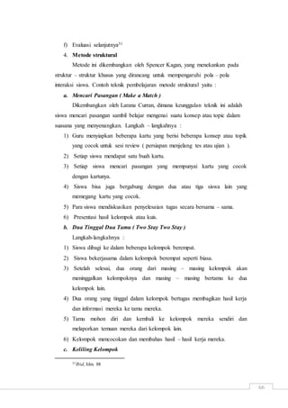 66
f) Evaluasi selanjutnya31
4. Metode struktural
Metode ini dikembangkan oleh Spencer Kagan, yang menekankan pada
struktur – struktur khusus yang dirancang untuk mempengaruhi pola – pola
interaksi siswa. Contoh teknik pembelajaran metode struktural yaitu :
a. Mencari Pasangan ( Make a Match )
Dikembangkan oleh Larana Curran, dimana keunggulan teknik ini adalah
siswa mencari pasangan sambil belajar mengenai suatu konsep atau topic dalam
suasana yang menyenangkan. Langkah – langkahnya :
1) Guru menyiapkan beberapa kartu yang berisi beberapa konsep atau topik
yang cocok untuk sesi review ( persiapan menjelang tes atau ujian ).
2) Setiap siswa mendapat satu buah kartu.
3) Setiap siswa mencari pasangan yang mempunyai kartu yang cocok
dengan kartunya.
4) Siswa bisa juga bergabung dengan dua atau tiga siswa lain yang
memegang kartu yang cocok.
5) Para siswa mendiskusikan penyelesaian tugas secara bersama – sama.
6) Presentasi hasil kelompok atau kuis.
b. Dua Tinggal Dua Tamu ( Two Stay Two Stay )
Langkah-langkahnya :
1) Siswa dibagi ke dalam beberapa kelompok berempat.
2) Siswa bekerjasama dalam kelompok berempat seperti biasa.
3) Setelah selesai, dua orang dari masing – masing kelompok akan
meninggalkan kelompoknya dan masing – masing bertamu ke dua
kelompok lain.
4) Dua orang yang tinggal dalam kelompok bertugas membagikan hasil kerja
dan informasi mereka ke tamu mereka.
5) Tamu mohon diri dan kembali ke kelompok mereka sendiri dan
melaporkan temuan mereka dari kelompok lain.
6) Kelompok mencocokan dan membahas hasil – hasil kerja mereka.
c. Keliling Kelompok
31Ibid, hlm. 88
 