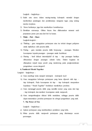 67
Langkah – langkahnya :
1) Salah satu siswa dalam masing-masing kelompok memulai dengan
memberikan pandangan dan pemikirannya mengenai tugas yang sedang
mereka kerjakan.
2) Siswa berikutnya juga ikut memberikan kontribusinya
3) Demikian seterusnya. Giliran bicara bisa dilaksanakan menurut arah
perputaran jarum jam atau dari kiri ke kanan.
5. Think – Pair – Share
Langkah-langkah :
a) Thinking : guru mengajukan pertanyaan atau isu terkait dengan pelajaran
untuk dipikirkan oleh peserta didik.
b) Pairing : guru meminta peserta didik berpasang – pasangan. Member
kesempatan kepada pasangan – pasangan untuk berdiskusi.
c) Sharing : hasil diskusi intersubjektif di tiap – tiap pasangan hasilnya
dibicarakan dengan pasangan seluruh kelas. Dalam kegiatan ini
diharapkan terjadi tanya jawab yang mendorong pada pengkonstuksian
pengetahuan secara integratif.
6. Numbered Heads Together
Langkah – langkahnya :
a) Guru membagi kelas menjadi kelompok – kelompok kecil
b) Guru mengajukan beberapa pertanyaan yang harus dijawab oleh tiap –
tiap kelompok. Pada kesempatan ini tiap – tiap kelompok menyatukan
kepalanya “ Heads Together” berdiskusi memikirkan jawaban.
c) Guru memanggil paserta didik yang memiliki nomor yang sama dari tiap
– tiap kelompok dan memberi kesempatan untuk menjawab.
d) Guru mengembangkan diskusi lebih mendalam, sehingga peserta didik
dapat menemukan jawaban pertanyaan itu sebagai pengetahuan yang utuh.
7. The Power of Two
Langkah – langkahnya :
a) Ajukan pertanyaan yang membutuhkan pemikiran yang kritis.
b) Minta peserta didik menjawab pertanyaan yang diterimanya secara
perorangan.
 