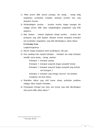 68
c) Minta peserta didik mencari pasangan, dan masing – masing saling
menjelaskan jawabannya kemudian menyusun jawaban baru yang
disepakati bersama.
d) Membandingkan jawaban – jawaban tersebut dengan pasangan lain
sehingga paserta didik dapat mengembangkan pengetahuan yang lebih
integrative.
e) Buat rumusan – rumusan rangkuman sebagai jawaban – jawaban atas
pertanyaan yang telah diajukan. Rumusan tersebut merupakan konstruksi
atas keseluruhan pengetahuan yang telah dikembangkan selama diskusi.
8. Listening Team
Langkah-langkahnya :
a) Diawali dengan pemaparan meteri pembelajaran oleh guru.
b) Guru membagi kelas menjadi kelompok – kelompok dan setiap kelompok
memiliki peran masing – masing, misalnya:
Kelompok 1 : kelompok penanya
Kelompok 2 : kelompok penjawab dengan perspektif tertentu
Kelompok 3 : kelompok penjawab dengan perspektif yang berbeda
dari kelompok 2
Kelompok 4 : kelompok yang bertugas mereview dan membuat
kesimpulan dari hasil diskusi.
c) Munculkan diskusi yang aktif karena adanya perbedaan pemikiran
sehingga dikusi menjadi berkualitas.
d) Penyampaian berbagai kata kunci atau konsep yang telah dikembangkan
oleh peserta didik dalam diskusi.32
32 Ibid, hlm 102-107.
 