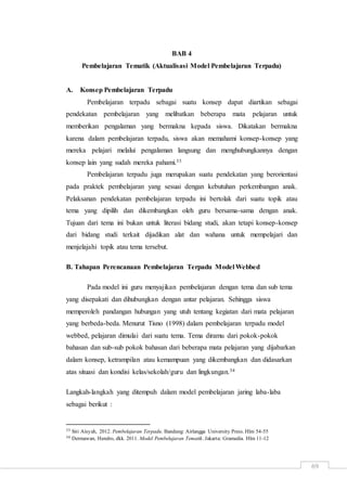 69
BAB 4
Pembelajaran Tematik (Aktualisasi Model Pembelajaran Terpadu)
A. Konsep Pembelajaran Terpadu
Pembelajaran terpadu sebagai suatu konsep dapat diartikan sebagai
pendekatan pembelajaran yang melibatkan beberapa mata pelajaran untuk
memberikan pengalaman yang bermakna kepada siswa. Dikatakan bermakna
karena dalam pembelajaran terpadu, siswa akan memahami konsep-konsep yang
mereka pelajari melalui pengalaman langsung dan menghubungkannya dengan
konsep lain yang sudah mereka pahami.33
Pembelajaran terpadu juga merupakan suatu pendekatan yang berorientasi
pada praktek pembelajaran yang sesuai dengan kebutuhan perkembangan anak.
Pelaksanan pendekatan pembelajaran terpadu ini bertolak dari suatu topik atau
tema yang dipilih dan dikembangkan oleh guru bersama-sama dengan anak.
Tujuan dari tema ini bukan untuk literasi bidang studi, akan tetapi konsep-konsep
dari bidang studi terkait dijadikan alat dan wahana untuk mempelajari dan
menjelajahi topik atau tema tersebut.
B. Tahapan Perencanaan Pembelajaran Terpadu Model Webbed
Pada model ini guru menyajikan pembelajaran dengan tema dan sub tema
yang disepakati dan dihubungkan dengan antar pelajaran. Sehingga siswa
memperoleh pandangan hubungan yang utuh tentang kegiatan dari mata pelajaran
yang berbeda-beda. Menurut Tisno (1998) dalam pembelajaran terpadu model
webbed, pelajaran dimulai dari suatu tema. Tema diramu dari pokok-pokok
bahasan dan sub-sub pokok bahasan dari beberapa mata pelajaran yang dijabarkan
dalam konsep, ketrampilan atau kemampuan yang dikembangkan dan didasarkan
atas situasi dan kondisi kelas/sekolah/guru dan lingkungan.34
Langkah-langkah yang ditempuh dalam model pembelajaran jaring laba-laba
sebagai berikut :
33 Siti Aisyah, 2012. Pembelajaran Terpadu. Bandung: Airlangga University Press. Hlm 54-55
34 Dermawan, Hendro, dkk. 2011. Model Pembelajaran Tematik. Jakarta: Gramedia. Hlm 11-12
 
