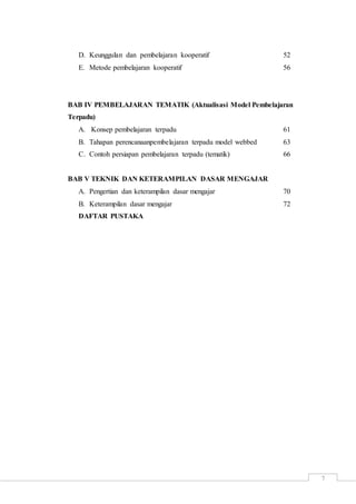 7
D. Keunggulan dan pembelajaran kooperatif 52
E. Metode pembelajaran kooperatif 56
BAB IV PEMBELAJARAN TEMATIK (Aktualisasi Model Pembelajaran
Terpadu)
A. Konsep pembelajaran terpadu 61
B. Tahapan perencanaanpembelajaran terpadu model webbed 63
C. Contoh persiapan pembelajaran terpadu (tematik) 66
BAB V TEKNIK DAN KETERAMPILAN DASAR MENGAJAR
A. Pengertian dan keterampilan dasar mengajar 70
B. Keterampilan dasar mengajar 72
DAFTAR PUSTAKA
 