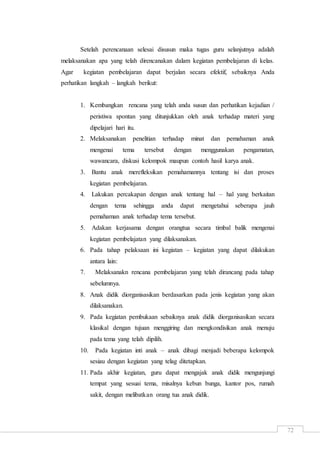72
Setelah perencanaan selesai disusun maka tugas guru selanjutnya adalah
melaksanakan apa yang telah direncanakan dalam kegiatan pembelajaran di kelas.
Agar kegiatan pembelajaran dapat berjalan secara efektif, sebaiknya Anda
perhatikan langkah – langkah berikut:
1. Kembangkan rencana yang telah anda susun dan perhatikan kejadian /
peristiwa spontan yang ditunjukkan oleh anak terhadap materi yang
dipelajari hari itu.
2. Melaksanakan penelitian terhadap minat dan pemahaman anak
mengenai tema tersebut dengan menggunakan pengamatan,
wawancara, diskusi kelompok maupun contoh hasil karya anak.
3. Bantu anak merefleksikan pemahamannya tentang isi dan proses
kegiatan pembelajaran.
4. Lakukan percakapan dengan anak tentang hal – hal yang berkaitan
dengan tema sehingga anda dapat mengetahui seberapa jauh
pemahaman anak terhadap tema tersebut.
5. Adakan kerjasama dengan orangtua secara timbal balik mengenai
kegiatan pembelajatan yang dilaksanakan.
6. Pada tahap pelaksaan ini kegiatan – kegiatan yang dapat dilakukan
antara lain:
7. Melaksanakn rencana pembelajaran yang telah dirancang pada tahap
sebelumnya.
8. Anak didik diorganisasikan berdasarkan pada jenis kegiatan yang akan
dilaksanakan.
9. Pada kegiatan pembukaan sebaiknya anak didik diorganisasikan secara
klasikal dengan tujuan menggiring dan mengkondisikan anak menuju
pada tema yang telah dipilih.
10. Pada kegiatan inti anak – anak dibagi menjadi beberapa kelompok
sesiau dengan kegiatan yang telag ditetapkan.
11. Pada akhir kegiatan, guru dapat mengajak anak didik mengunjungi
tempat yang sesuai tema, misalnya kebun bunga, kantor pos, rumah
sakit, dengan melibatkan orang tua anak didik.
 