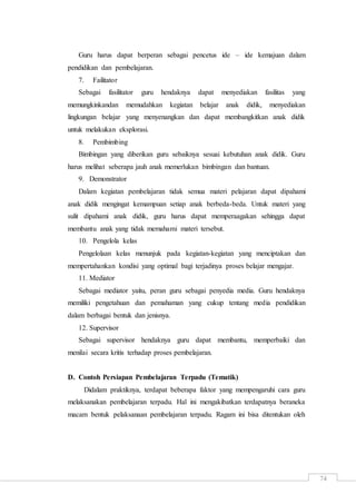 74
Guru harus dapat berperan sebagai pencetus ide – ide kemajuan dalam
pendidikan dan pembelajaran.
7. Failitator
Sebagai fasilitator guru hendaknya dapat menyediakan fasilitas yang
memungkinkandan memudahkan kegiatan belajar anak didik, menyediakan
lingkungan belajar yang menyenangkan dan dapat membangkitkan anak didik
untuk melakukan eksplorasi.
8. Pembimbing
Bimbingan yang diberikan guru sebaiknya sesuai kebutuhan anak didik. Guru
harus melihat seberapa jauh anak memerlukan bimbingan dan bantuan.
9. Demonstrator
Dalam kegiatan pembelajaran tidak semua materi pelajaran dapat dipahami
anak didik mengingat kemampuan setiap anak berbeda-beda. Untuk materi yang
sulit dipahami anak didik, guru harus dapat memperaagakan sehingga dapat
membantu anak yang tidak memahami materi tersebut.
10. Pengelola kelas
Pengelolaan kelas menunjuk pada kegiatan-kegiatan yang menciptakan dan
mempertahankan kondisi yang optimal bagi terjadinya proses belajar mengajar.
11. Mediator
Sebagai mediator yaitu, peran guru sebagai penyedia media. Guru hendaknya
memiliki pengetahuan dan pemahaman yang cukup tentang media pendidikan
dalam berbagai bentuk dan jenisnya.
12. Supervisor
Sebagai supervisor hendaknya guru dapat membantu, memperbaiki dan
menilai secara kritis terhadap proses pembelajaran.
D. Contoh Persiapan Pembelajaran Terpadu (Tematik)
Didalam praktiknya, terdapat beberapa faktor yang mempengaruhi cara guru
melaksanakan pembelajaran terpadu. Hal ini mengakibatkan terdapatnya beraneka
macam bentuk pelaksanaan pembelajaran terpadu. Ragam ini bisa ditentukan oleh
 